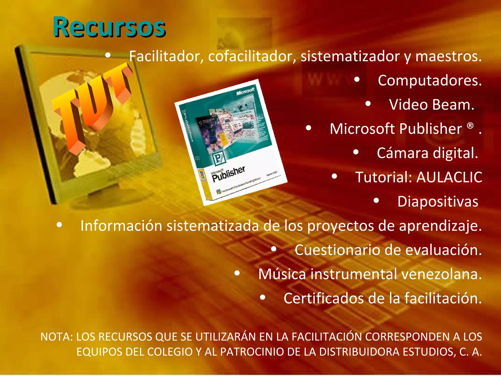 Recursos Facilitador, cofacilitador, sistematizador y maestros. Computadores. Video Beam.  Microsoft Publisher ® . Cámara digital.  Tutorial: AULACLIC Diapositivas  Información sistematizada de los proyectos de aprendizaje. Cuestionario de evaluación. Música instrumental venezolana. Certificados de la facilitación. NOTA: LOS RECURSOS QUE SE UTILIZARÁN EN LA FACILITACIÓN CORRESPONDEN A LOS EQUIPOS DEL COLEGIO Y AL PATROCINIO DE LA DISTRIBUIDORA ESTUDIOS, C. A. 