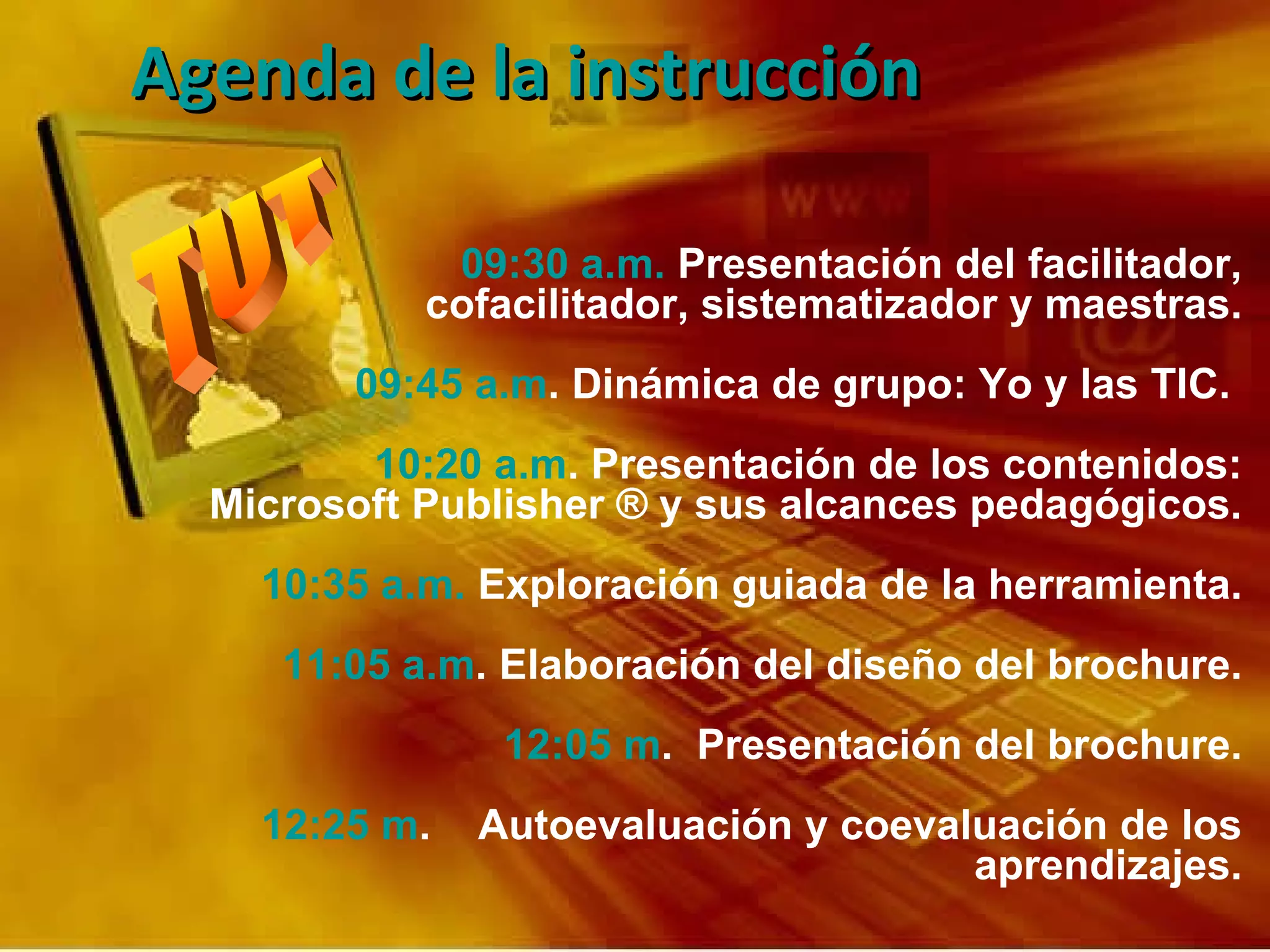 09:30 a.m.  Presentación del facilitador, cofacilitador, sistematizador y maestras. 09:45 a.m . Dinámica de grupo: Yo y las TIC.  10:20 a.m . Presentación de los contenidos: Microsoft Publisher ® y sus alcances pedagógicos. 10:35 a.m.  Exploración guiada de la herramienta. 11:05 a.m . Elaboración del diseño del brochure. 12:05 m .  Presentación del brochure. 12:25 m .  Autoevaluación y coevaluación de los aprendizajes. Agenda de la instrucción  