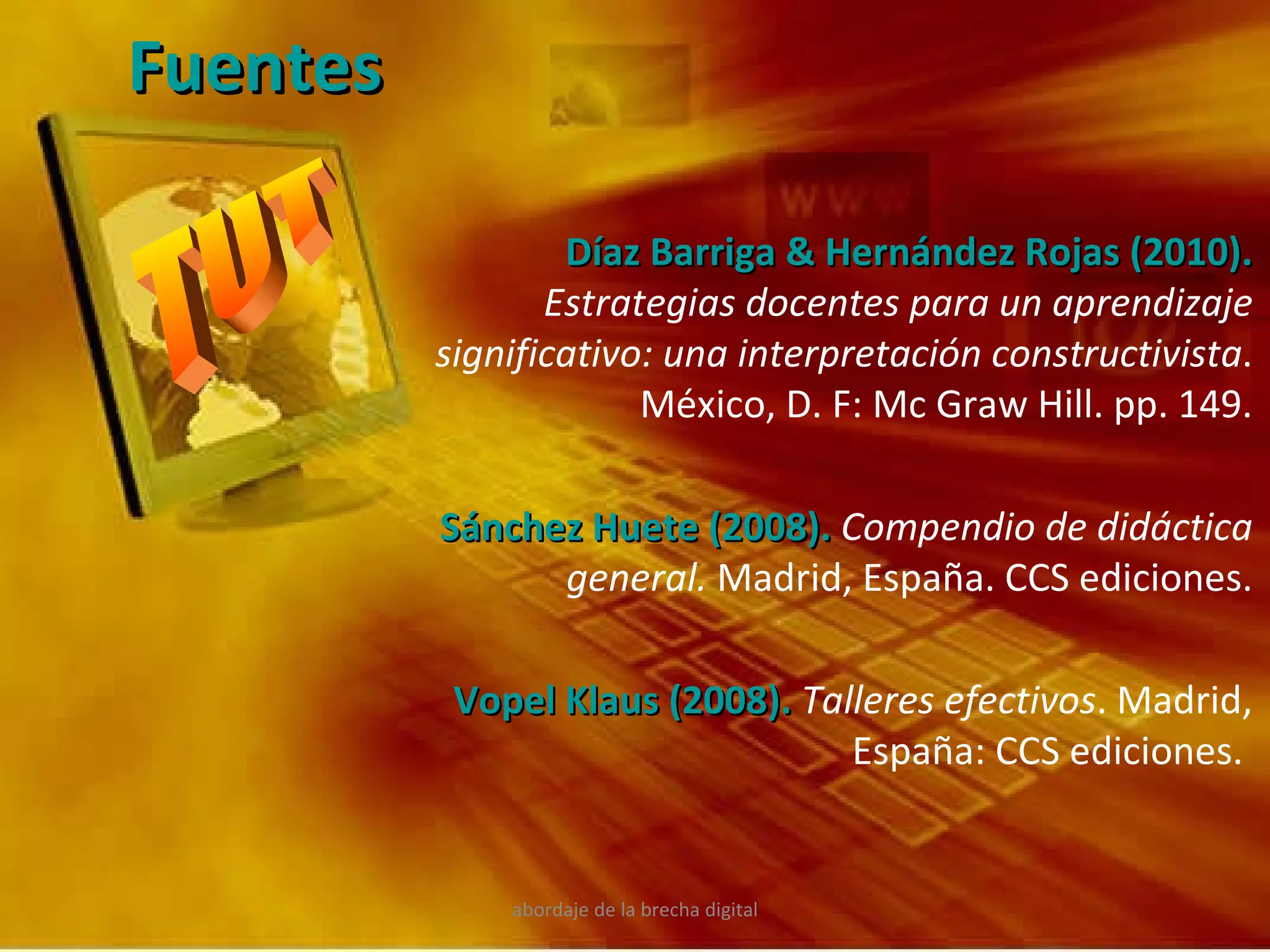 abordaje de la brecha digital Fuentes Díaz Barriga & Hernández Rojas (2010).   Estrategias docentes para un aprendizaje significativo: una interpretación constructivista . México, D. F: Mc Graw Hill. pp. 149. Sánchez Huete (2008).   Compendio de didáctica general.  Madrid, España. CCS ediciones. Vopel Klaus (2008).   Talleres efectivos . Madrid, España: CCS ediciones.  