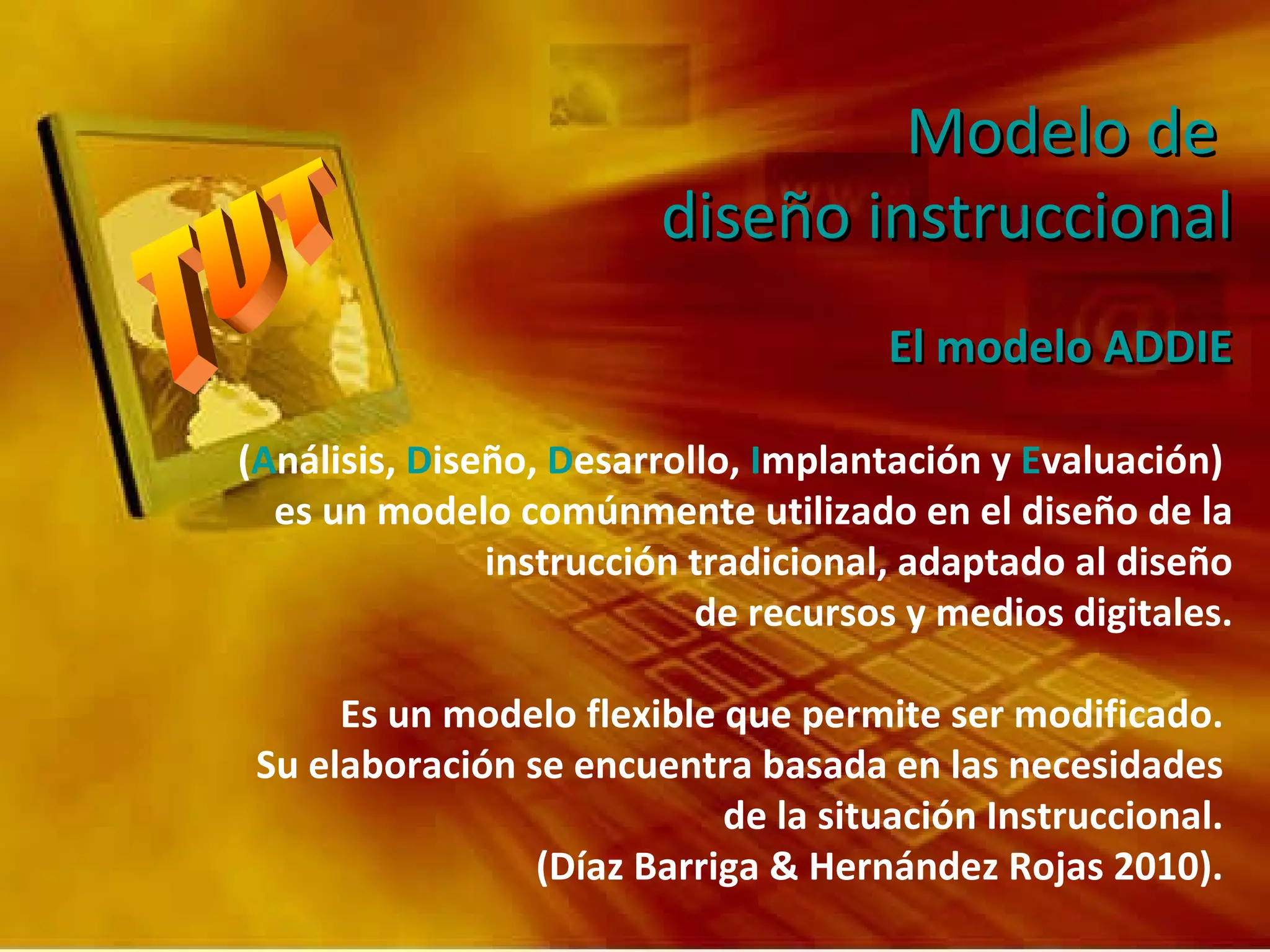 El modelo ADDIE ( A nálisis,  D iseño,  D esarrollo,  I mplantación y  E valuación)  es un modelo comúnmente utilizado en el diseño de la instrucción tradicional, adaptado al diseño de recursos y medios digitales. Es un modelo flexible que permite ser modificado.  Su elaboración se encuentra basada en las necesidades  de la situación Instruccional.  (Díaz Barriga & Hernández Rojas 2010).   Modelo de  diseño instruccional 