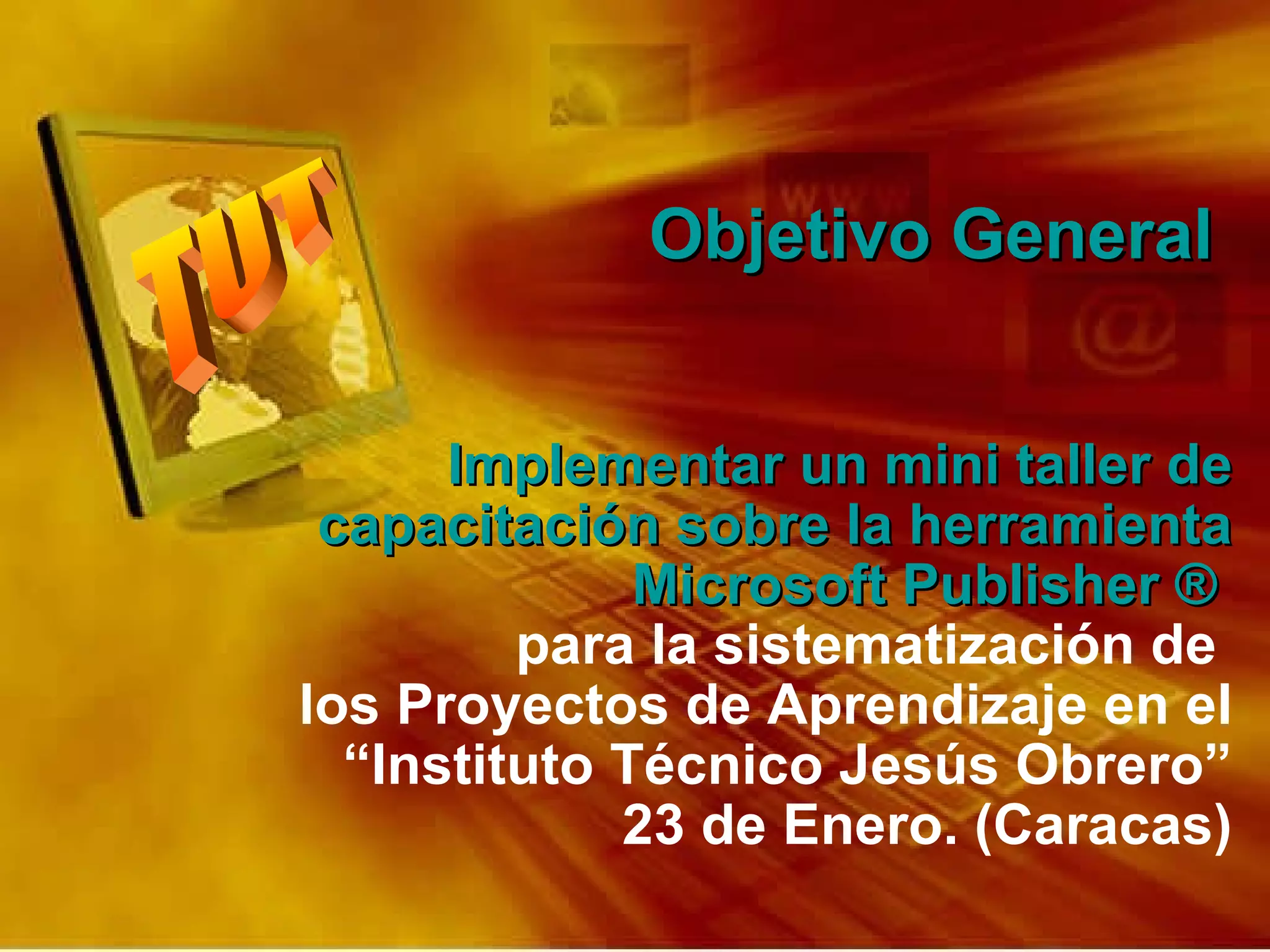Objetivo General   Implementar un mini taller de capacitación sobre la herramienta Microsoft Publisher ®  para la sistematización de  los Proyectos de Aprendizaje en el “Instituto Técnico Jesús Obrero” 23 de Enero. (Caracas) 