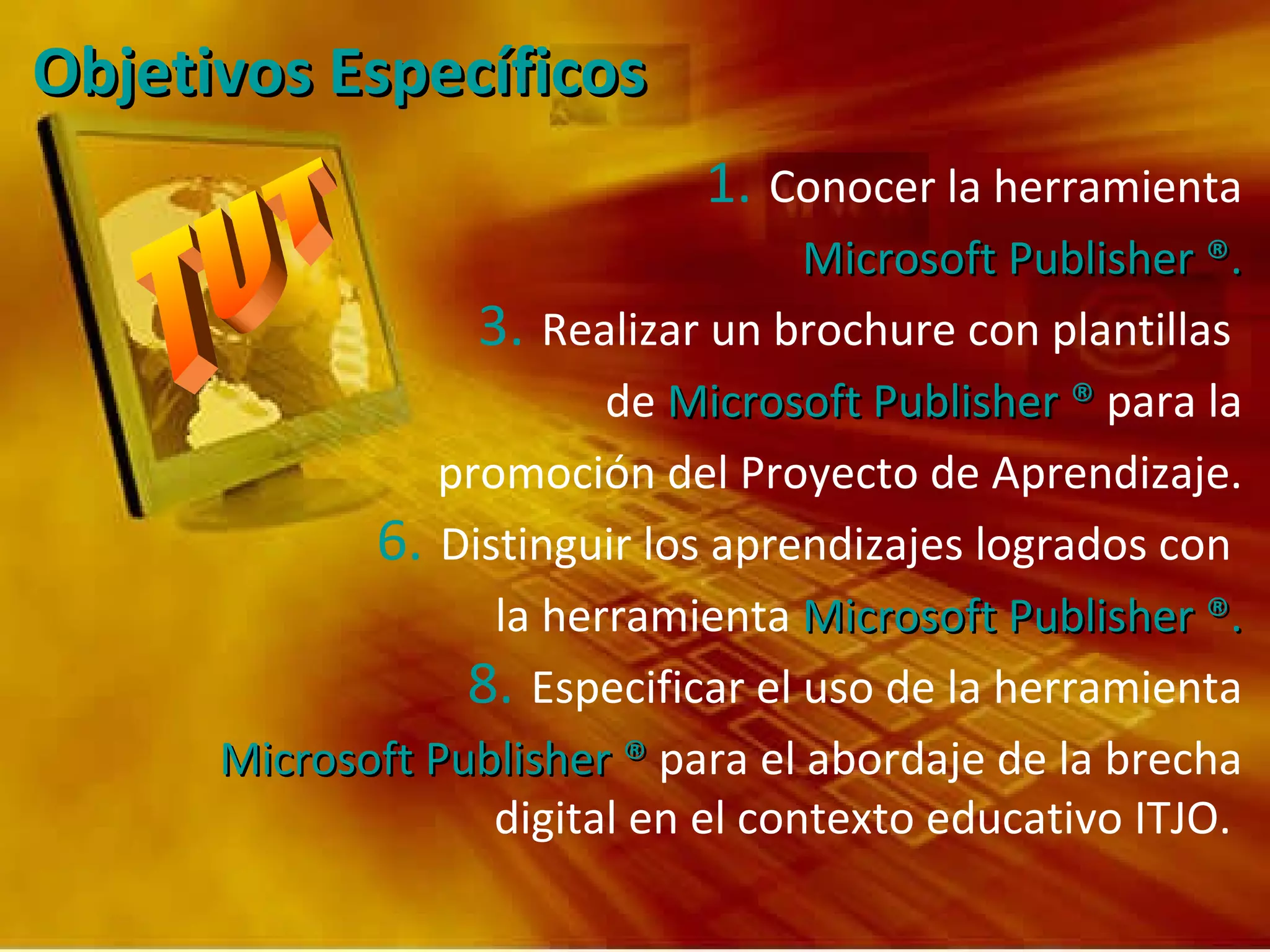 Objetivos Específicos  Conocer la herramienta Microsoft Publisher ®. Realizar un brochure con plantillas  de  Microsoft Publisher   ®  para la promoción del Proyecto de Aprendizaje. Distinguir los aprendizajes logrados con  la herramienta  Microsoft Publisher ®. Especificar el uso de la herramienta Microsoft Publisher ®  para el abordaje de la brecha digital en el contexto educativo ITJO.   