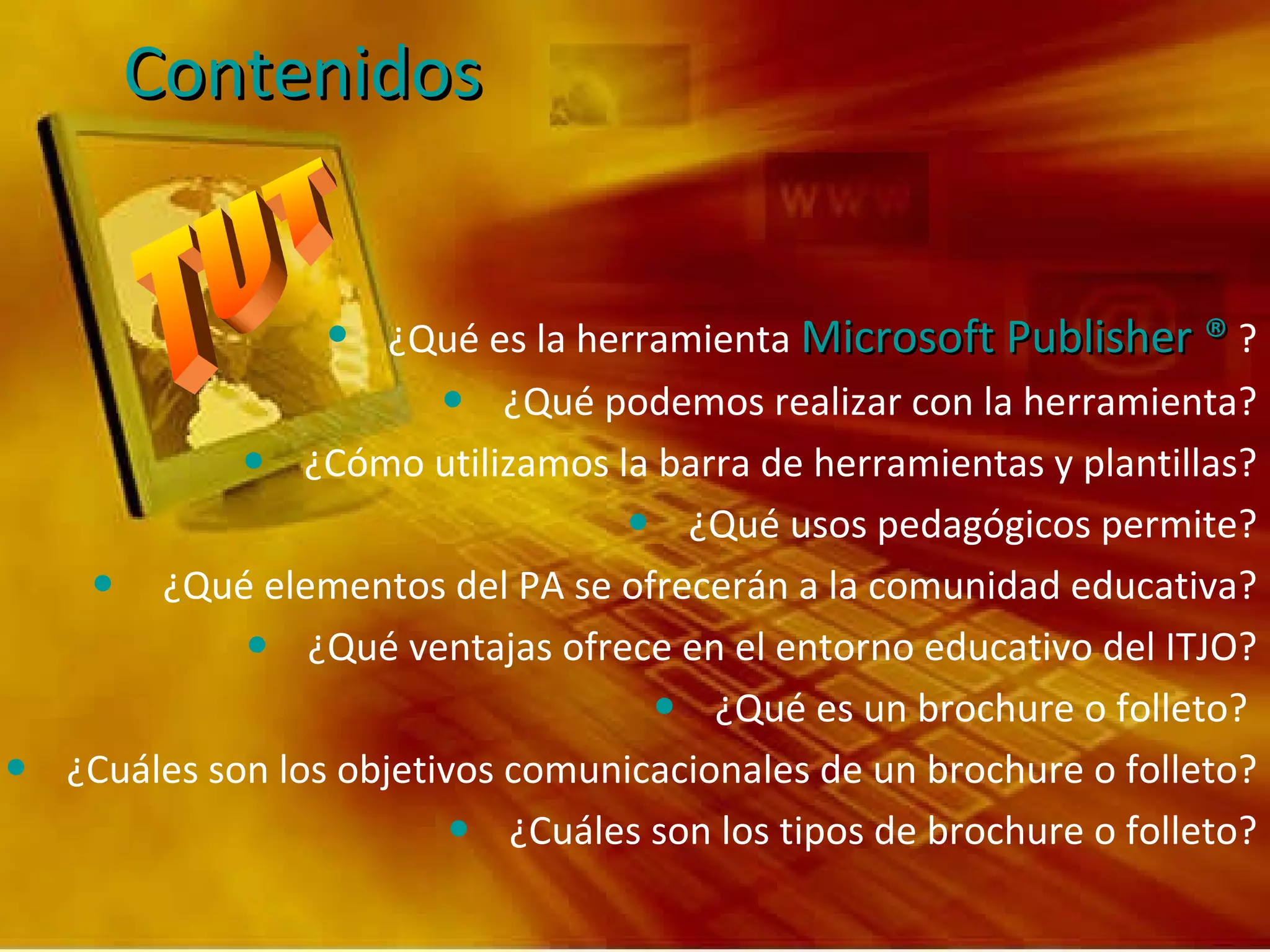 Contenidos ¿Qué es la herramienta  Microsoft Publisher ®  ? ¿Qué podemos realizar con la herramienta? ¿Cómo utilizamos la barra de herramientas y plantillas? ¿Qué usos pedagógicos permite? ¿Qué elementos del PA se ofrecerán a la comunidad educativa? ¿Qué ventajas ofrece en el entorno educativo del ITJO? ¿Qué es un brochure o folleto?  ¿Cuáles son los objetivos comunicacionales de un brochure o folleto? ¿Cuáles son los tipos de brochure o folleto? 
