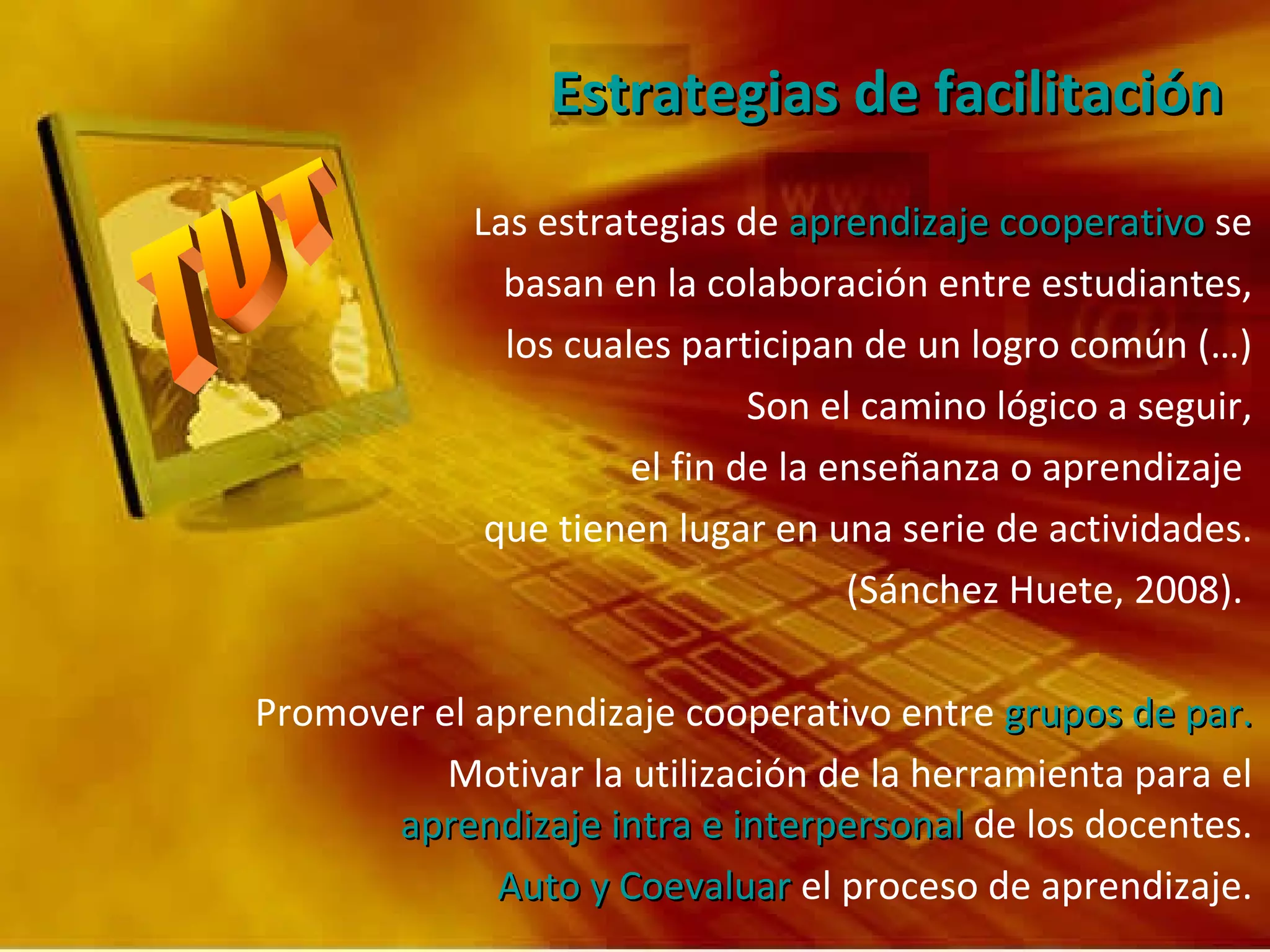 Estrategias de facilitación Las estrategias de  aprendizaje cooperativo  se basan en la colaboración entre estudiantes, los cuales participan de un logro común (…) Son el camino lógico a seguir, el fin de la enseñanza o aprendizaje  que tienen lugar en una serie de actividades. (Sánchez Huete, 2008).  Promover el aprendizaje cooperativo entre  grupos de par. Motivar la utilización de la herramienta para el  aprendizaje intra e interpersonal  de los docentes. Auto y Coevaluar  el proceso de aprendizaje. 