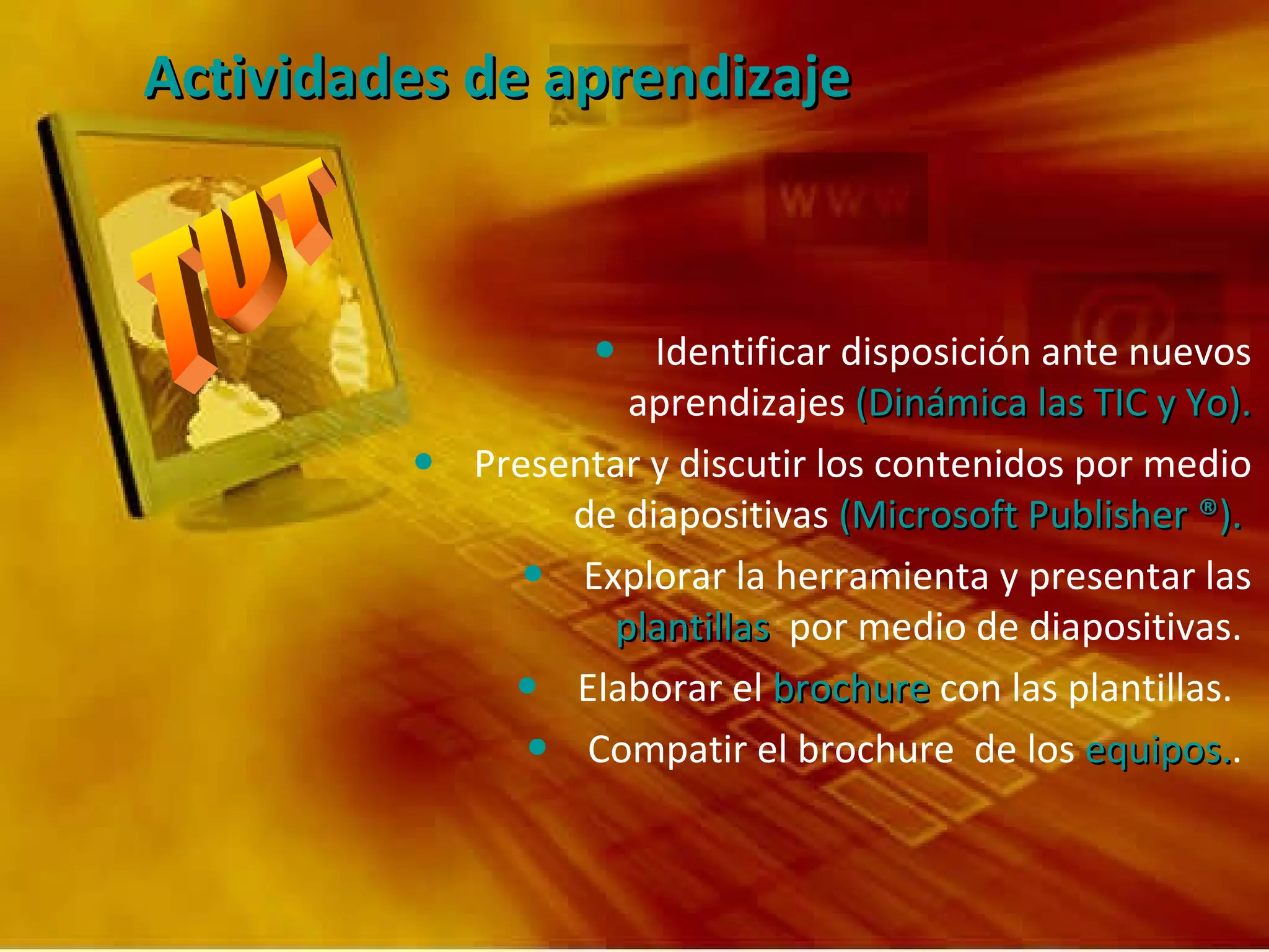 Actividades de aprendizaje Identificar disposición ante nuevos aprendizajes  (Dinámica las TIC y Yo). Presentar y discutir los contenidos por medio de diapositivas  (Microsoft Publisher ®).   Explorar la herramienta y presentar las  plantillas   por medio de diapositivas.  Elaborar el  brochure  con las plantillas.  Compatir el brochure  de los  equipos. .  
