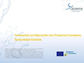 Global Science Opera is a flagship initiative of the European Commission’s
project Creations (H2020-SEAC-2014-2015/H2020-SEAD-2014-1).
Scientix has received funding from the European Union’s H2020 research and
innovation programme – project Scientix 3 (Grant agreement N. 730009),
coordinated by European Schoolnet (EUN). The content of the presentation is the
sole responsibility of the presenter and it does not represent the opinion of the
European Commission (EC) nor European Schoolnet (EUN) and neither the EC
nor EUN are responsible for any use that might be made of information contained.
Innovación en Educación con Proyectos Europeos
Comunidad Scientix
 
