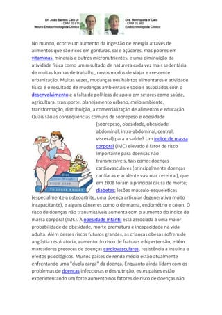 No mundo, ocorre um aumento da ingestão de energia através de
alimentos que são ricos em gorduras, sal e açúcares, mas pobres em
vitaminas, minerais e outros micronutrientes, e uma diminuição da
atividade física como um resultado de natureza cada vez mais sedentária
de muitas formas de trabalho, novos modos de viajar e crescente
urbanização. Muitas vezes, mudanças nos hábitos alimentares e atividade
física é o resultado de mudanças ambientais e sociais associados com o
desenvolvimento e a falta de políticas de apoio em setores como saúde,
agricultura, transporte, planejamento urbano, meio ambiente,
transformação, distribuição, a comercialização de alimentos e educação.
Quais são as conseqüências comuns de sobrepeso e obesidade
(sobrepeso, obesidade, obesidade
abdominal, intra-abdominal, central,
visceral) para a saúde? Um índice de massa
corporal (IMC) elevado é fator de risco
importante para doenças não
transmissíveis, tais como: doenças
cardiovasculares (principalmente doenças
cardíacas e acidente vascular cerebral), que
em 2008 foram a principal causa de morte;
diabetes; lesões músculo-esqueléticas
(especialmente a osteoartrite, uma doença articular degenerativa muito
incapacitante), e alguns cânceres como o de mama, endométrio e cólon. O
risco de doenças não transmissíveis aumenta com o aumento do índice de
massa corporal (IMC). A obesidade infantil está associada a uma maior
probabilidade de obesidade, morte prematura e incapacidade na vida
adulta. Além desses riscos futuros grandes, as crianças obesas sofrem de
angústia respiratória, aumento do risco de fraturas e hipertensão, e têm
marcadores precoces de doenças cardiovasculares, resistência à insulina e
efeitos psicológicos. Muitos países de renda média estão atualmente
enfrentando uma "dupla carga" da doença. Enquanto ainda lidam com os
problemas de doenças infecciosas e desnutrição, estes países estão
experimentando um forte aumento nos fatores de risco de doenças não

 