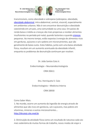 transmissíveis, como obesidade e sobrepeso (sobrepeso, obesidade,
obesidade abdominal, intra-abdominal, central, visceral), especialmente
em ambientes urbanos. Não é raro encontrar desnutrição e obesidade
coexistindo em um país, uma comunidade ou uma casa. Em países de
renda baixa e média as crianças são mais propensas a receber alimentos
insuficientes no período pré-natal, quando lactentes e quando crianças
pequenas. Ao mesmo tempo, estão expostas à energia de alimentos ricos
em gorduras, açúcares e sal e pobres em micronutrientes, que são
geralmente de baixo custo. Estes hábitos, junto com uma baixa atividade
física, resultam em um aumento acentuado da obesidade infantil,
enquanto os problemas de desnutrição continuam por resolver.

Dr. João Santos Caio Jr.
Endocrinologia – Neuroendocrinologista
CRM 20611

Dra. Henriqueta V. Caio
Endocrinologista – Medicina Interna
CRM 28930

Como Saber Mais:
1. No mundo, ocorre um aumento da ingestão de energia através de
alimentos que são ricos em gorduras, sal e açúcares, mas pobres em
vitaminas, minerais e outros micronutrientes...
http://drcaiojr.site.med.br
2. Diminuição da atividade física como um resultado de natureza cada vez
mais sedentária de muitas formas de trabalho, novos modos de viajar e

 