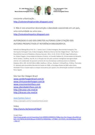 crescente urbanização...
http://colesteroltriglicerides.blogspot.com/
3. Não é raro encontrar desnutrição e obesidade coexistindo em um país,
uma comunidade ou uma casa...
http://esteatosehepatica.blogspot.com
AUTORIZADO O USO DOS DIREITOS AUTORAIS COM CITAÇÃO DOS
AUTORES PROSPECTIVOS ET REFERÊNCIA BIBLIOGRÁFICA.
Referências Bibliográficas:Prof. Dr. J. Santos Caio Jr, Endocrinologista, Neuroendocrinologista, Dra.
Henriqueta Verlangieri Caio, Endocrinologista, Medicina Interna-Van Der Häägen Brazil – São Paulo –
Brasil,British Journal of Diabetes e Doença Vascular. 2011; 11 (2) :55-61. © 2011 Sage Publications,
Inc.,Robert Hegele, Universidade de Western Ontário, no Canadá, Rabbani N, (Universidade de Warwick,
Reino Unido); L Godfrey, Xue M, et al. Glicação das LDL pelo aumento metilglioxal aterogenicidade
arterial. Um colaborador do possível aumento do risco de doenças cardiovasculares na diabetes.
Diabetes 2011; DOI: 10.2337/db11-0085; Godfrey L, M Xue , Shaheen F, M Geoffrion, R Milne, Thornaley
PJ. Adotado pela Assembléia Mundial de Saúde em 2004, a Estratégia Global da OMS sobre Dieta,
Atividade Física e Saúde explica as etapas necessárias para apoiar uma alimentação saudável e atividade
física regular.

Site Van Der Häägen Brazil
www.vanderhaagenbrazil.com.br
www.clinicavanderhaagen.com.br
www.crescimentoinfoco.com
www.obesidadeinfoco.com.br
http://drcaiojr.site.med.br
http://dracaio.site.med.br
Joao Santos Caio Jr
http://google.com/+JoaoSantosCaioJr
Video
http://youtu.be/woonaiFJQwY
Google Maps:
http://maps.google.com.br/maps/place?cid=5099901339000351730&q=Van+Der+Haagen+Brasil&hl=pt
&sll=-23.578256,46.645653&sspn=0.005074,0.009645&ie =UTF8&ll=-23.575591,-46.650481&spn=0,0&t
= h&z=17

 