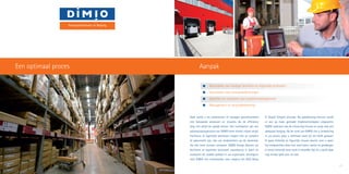 Beoordelen van huidige facilitaire en logistieke processen
	 Voorstellen voor procesverbeteringen
	 Opstellen en uitvoeren van implementatieplannen
	 Management en procesbeheersing
Vaak wordt u als ondernemer of manager geconfronteerd
met bestaande processen en situaties die de efficiency
lang niet altijd ten goede komen. Het inschakelen van een
optimalisatiespecialist van DIMIO loont hierbij vrijwel altijd.
Facilitaire of logistieke processen mogen niet zo complex
of gekunsteld zijn, dat uw medewerkers op de werkvloer
die niet meer kunnen uitvoeren. DIMIO brengt daarom uw
facilitaire of logistieke processen nauwkeurig in kaart en
analyseert de zwakke plekken in uw organisatie. Vervolgens
stelt DIMIO een verbeterplan voor volgens het KISS (Keep
IT Stupid Simpel) principe. Na goedkeuring hiervan wordt
er een op maat gemaakt implementatieplan uitgewerkt.
DIMIO realiseert ook de uitvoering hiervan en zorgt voor een
adequate borging. Na de inzet van DIMIO ziet u verbetering
in uw proces waar u helemaal nooit bij stil heeft gestaan.
Er gaan letterlijk en figuurlijk nieuwe deuren voor u open.
Uw medewerkers doen hun werk beter, sneller en goedkoper.
U verzet letterlijk meer werk in dezelfde tijd. En u geeft daar
nog minder geld voor uit ook.
20 21
AanpakEen optimaal proces
Procesoptimalisatie en Borging
 