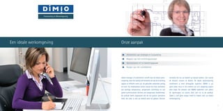 Iedere manager of ondernemer streeft naar de ideale werk-
omgeving. Voor het bedrijf zelf betekent dit dat de inrichting
logisch en efficiënt moet zijn, de gebruikte materialen prettig
en sterk. De medewerkers willen vooral een fijne werksfeer,
een prettige temperatuur, aangename verlichting en een
goede luchtcirculatie. Kortom, een aangenaam werkklimaat.
De praktijk heeft uitgewezen dat dit tot grotere prestaties
leidt, dus daar is ook uw bedrijf weer bij gebaat. Klanten
tenslotte die bij uw bedrijf op bezoek komen, zien vooral
de kleuren, vormen en details. De ideale werkomgeving
combineert al deze belangrijke aspecten. DIMIO is als
geen ander thuis in het creëren van zo’n omgeving waarin
alles klopt. De mensen van DIMIO bedenken niet alleen
de oplossingen, ze voeren deze ook uit in de praktijk.
Zodat u zich geen zorgen hoeft te maken over uw ideale
werkomgeving.
	 Afstemmen van strategie en huisvesting
	 Bepalen van het inrichtingsconcept
	 Optimaliseren m2
en bezettingsgraad
	 Borgen van het ruimtebeheer
6 7
Onze aanpakEen ideale werkomgeving
Huisvesting en Werkomgeving
 