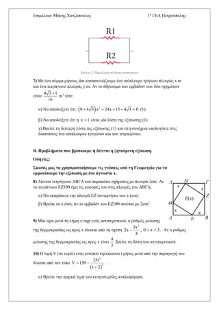 Επιμέλεια: Μάκης Χατζόπουλος 1ο
ΓΕΛ Πετρούπολης
Εικόνα 2: Παράλληλη σύνδεση αντιστάσεων
7) Με ένα σύρμα μήκους 4m κατασκευάζουμε ένα ισόπλευρο τρίγωνο πλευράς x m
και ένα τετράγωνο πλευράς y m. Αν το άθροισμα των εμβαδών των δύο σχημάτων
είναι 24 3 1
m
16

τότε:
α) Να αποδείξετε ότι:   2
9 4 3 x 24x 15 4 3 0     (1).
β) Να αποδείξετε ότι η x 1 είναι μία λύση της εξίσωσης (1).
γ) Βρείτε τη δεύτερη λύση της εξίσωσης (1) και στη συνέχεια υπολογίστε στις
διαστάσεις του ισόπλευρου τριγώνου και του τετραγώνου.
Β. Προβλήματα που βρίσκουμε ή δίνεται η ζητούμενη εξίσωση.
Οδηγίες:
Σκοπός μας να χρησιμοποιήσουμε τις γνώσεις από τη Γεωμετρία για να
εμφανίσουμε την εξίσωση με ένα άγνωστο x.
8) Δίνεται τετράγωνο ΑΒΓΔ του παρακάτω σχήματος με πλευρά 2cm. Αν
το τετράγωνο ΕΖΗΘ έχει τις κορυφές του στις πλευρές του ΑΒΓΔ,
α) Να εκφράσετε την πλευρά ΕΖ συναρτήσει του x (cm).
β) Βρείτε το x έτσι, αν το εμβαδόν του ΕΖΗΘ ισούται με 2cm2
.
9) Μία ώρα μετά τη λήψη x mgr ενός αντιπυρετικού, ο ρυθμός μείωσης
της θερμοκρασίας ως προς x δίνεται από τη σχέση
2
3x
2x
4
 , 0 x 3  . Αν ο ρυθμός
μείωσης της θερμοκρασίας ως προς x γίνει
4
3
βρείτε τη δόση του αντιπυρετικού.
10) Η τιμή V (σε ευρώ) ενός κινητού τηλεφώνου t μήνες μετά από την παραγωγή του
δίνεται από τον τύπο
 
2
2
25t
V 150
t 2
 

.
α) Βρείτε την αρχική τιμή του κινητού μόλις κυκλοφόρησε.
 