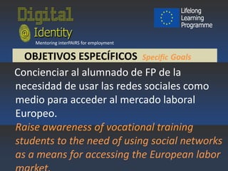 Mentoring interPAIRS for employment

OBJETIVOS ESPECÍFICOS Specific Goals
Concienciar al alumnado de FP de la
necesidad de usar las redes sociales como
medio para acceder al mercado laboral
Europeo.
Raise awareness of vocational training
students to the need of using social networks
as a means for accessing the European labor

 