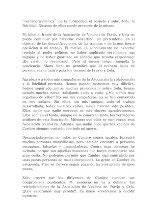 “verdadera política” fue la cordialidad, el respeto y sobre todo, la
fidelidad. Ninguno de ellos puede presumir de lo mismo.
Mi labor al frente de la Asociación de Vecinos de Pravio y Cela no
puede continuar por haberme convertido, sin pretenderlo, en el
objetivo de las descalificaciones, de las trampas y de la más fuerte
oposición a mi trabajo. El motivo es sencillamente no haberme
rendido al poder político, no haber suplicado servilmente sus
migajas y no haber guardado un silencio que resulta vergonzoso.
¡Es cierto, lo reconozco!. Pero al menos tengo tranquila la
conciencia. Ahora bien, no permitiré que el rechazo hacia mi
persona sea un lastre para los vecinos de Pravio y Cela.
Agradezco a todos mis compañeros de la Asociación la colaboración
y la fidelidad prestada. Hemos pasado momentos muy difíciles,
hemos soportado juntos muchas presiones y sobre todo, hemos
pasado muchas horas trabajando codo a codo. ¡¡Me siento muy
orgulloso de ellos!! No son mis compañeros, ya se han convertido
en mis amigos. Sin ellos, sin mis amigos, todo el trabajo
desarrollado, todos nuestros éxitos, nunca habrían sido posibles.
Ellos mejor que nadie merecen mi más sincero agradecimiento.
Ellos son, en el fondo, aunque no se conozcan tanto, los verdaderos
artífices de esta Asociación. Mientras que ellos se mantengan, esta
Asociación no morirá. Además, que nadie dude que los vecinos de
Cambre siempre contarán con todo mi apoyo.
Desgraciadamente, no todos en Cambre somos iguales. Encontré
muchas personas maravillosas, pero también encontré a personas
mezquinas, falsarias y manipuladoras. Contra esas personas he
luchado, porque son aquellas manzanas que hacen estropearse una
gran cesta. No podemos permitir que Cambre siga contralado por
unas pocas personas de malas intenciones. La gente de Cambre es
estupenda. Y no se merece seguir pagando las corruptelas de unos
pocos.
Solo espero que los dirigentes de Cambre cumplan sus
compromisos pendientes. Mi ausencia no va a debilitar las
reivindicaciones de la Asociación de Vecinos de Pravio y Cela.
¡¡Los esperamos muy pronto!!. En mayo volveremos a decidir
nosotros.
 