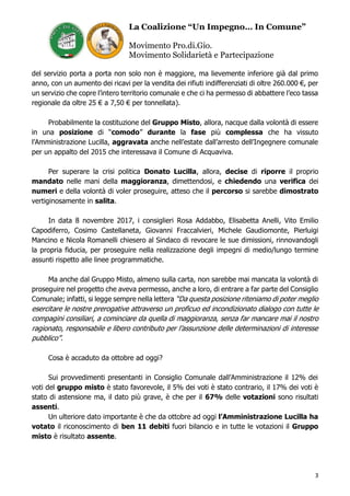 La Coalizione “Un Impegno… In Comune”
Movimento Pro.di.Gio.
Movimento Solidarietà e Partecipazione
3
del servizio porta a porta non solo non è maggiore, ma lievemente inferiore già dal primo
anno, con un aumento dei ricavi per la vendita dei rifiuti indifferenziati di oltre 260.000 €, per
un servizio che copre l’intero territorio comunale e che ci ha permesso di abbattere l’eco tassa
regionale da oltre 25 € a 7,50 € per tonnellata).
Probabilmente la costituzione del Gruppo Misto, allora, nacque dalla volontà di essere
in una posizione di “comodo” durante la fase più complessa che ha vissuto
l’Amministrazione Lucilla, aggravata anche nell’estate dall’arresto dell’Ingegnere comunale
per un appalto del 2015 che interessava il Comune di Acquaviva.
Per superare la crisi politica Donato Lucilla, allora, decise di riporre il proprio
mandato nelle mani della maggioranza, dimettendosi, e chiedendo una verifica dei
numeri e della volontà di voler proseguire, atteso che il percorso si sarebbe dimostrato
vertiginosamente in salita.
In data 8 novembre 2017, i consiglieri Rosa Addabbo, Elisabetta Anelli, Vito Emilio
Capodiferro, Cosimo Castellaneta, Giovanni Fraccalvieri, Michele Gaudiomonte, Pierluigi
Mancino e Nicola Romanelli chiesero al Sindaco di revocare le sue dimissioni, rinnovandogli
la propria fiducia, per proseguire nella realizzazione degli impegni di medio/lungo termine
assunti rispetto alle linee programmatiche.
Ma anche dal Gruppo Misto, almeno sulla carta, non sarebbe mai mancata la volontà di
proseguire nel progetto che aveva permesso, anche a loro, di entrare a far parte del Consiglio
Comunale; infatti, si legge sempre nella lettera “Da questa posizione riteniamo di poter meglio
esercitare le nostre prerogative attraverso un proficuo ed incondizionato dialogo con tutte le
compagini consiliari, a cominciare da quella di maggioranza, senza far mancare mai il nostro
ragionato, responsabile e libero contributo per l’assunzione delle determinazioni di interesse
pubblico”.
Cosa è accaduto da ottobre ad oggi?
Sui provvedimenti presentanti in Consiglio Comunale dall’Amministrazione il 12% dei
voti del gruppo misto è stato favorevole, il 5% dei voti è stato contrario, il 17% dei voti è
stato di astensione ma, il dato più grave, è che per il 67% delle votazioni sono risultati
assenti.
Un ulteriore dato importante è che da ottobre ad oggi l’Amministrazione Lucilla ha
votato il riconoscimento di ben 11 debiti fuori bilancio e in tutte le votazioni il Gruppo
misto è risultato assente.
 
