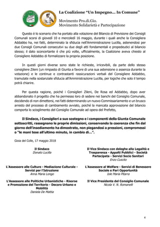 La Coalizione “Un Impegno… In Comune”
Movimento Pro.di.Gio.
Movimento Solidarietà e Partecipazione
4
Questo è lo scenario che ha portato alla votazione del Bilancio di Previsione dei Consigli
Comunali scorsi di giovedì 10 e mercoledì 16 maggio, durante i quali anche la Consigliera
Addabbo ha, nei fatti, determinato la sfiducia nell’Amministrazione Lucilla, astenendosi per
due Consigli Comunali consecutivi su due degli atti fondamentali e propedeutici al bilancio
stesso; il dato sconcertante è che più volte, ufficialmente, la Coalizione aveva chiesto al
Consigliere Addabbo di formalizzare la propria posizione.
In questi giorni diverse sono state le richieste, irricevibili, da parte dello stesso
consigliere Zileni (un rimpasto di Giunta a favore di una sua astensione o assenza durante la
votazione) e le continue e contrastanti rassicurazioni verbali del Consigliere Addabbo,
tramutate nella sostanziale sfiducia all’Amministrazione Lucilla, per logiche che solo il tempo
potrà chiarire.
Per questa ragione, poiché i Consiglieri Zileni, De Rosa ed Addabbo, dopo aver
abbandonato il progetto che ha permesso loro di sedere nei banchi del Consiglio Comunale,
decidendo di non dimettersi, nei fatti determinando un nuovo Commissariamento e un brusco
arresto del processo di cambiamento avviato, poiché la mancata approvazione del bilancio
comporta lo scioglimento del Consiglio Comunale ad opera del Prefetto,
Il Sindaco, i Consiglieri a suo sostegno e i componenti della Giunta Comunale
sottoscritti, rassegnano le proprie dimissioni, conservando la coerenza che fin dal
giorno dell’insediamento ha dimostrato, non piegandosi a pressioni, compromessi
o “le mani tese all’ultimo minuto, in cambio di…”.
Gioia del Colle, 17 maggio 2018
Il Sindaco
Donato Lucilla
Il Vice Sindaco con deleghe alla Legalità e
Trasparenza - Appalti Pubblici - Società
Partecipata - Servizi Socio Sanitari
Enzo Cuscito
L’Assessore alle Culture - Mediazione Culturale -
Servizi per l’Istruzione
Anna Maria Longo
L’Assessore al Welfare - Servizi di Benessere
Sociale e Pari Opportunità
Iole Maria Pitarra
L’Assessore alle Politiche Urbanistiche - Risorse
e Promozione del Territorio - Decoro Urbano e
Mobilità
Daniela De Mattia
Il Vice Presidente del Consiglio Comunale
Nicola V. N. Romanelli
 