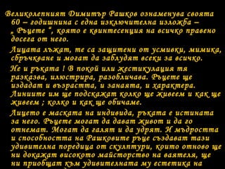 Великолепният Димитър Рашков ознаменува своята 
60 – годишнина с една изключителна изложба – 
„ Ръцете “, която е квинтесенция на всичко правено 
досега от него. 
Лицата лъжат, те са защитени от усмивки, мимика, 
сбръчкване и могат да заблудят всеки за всичко. 
Не и ръката ! В покой или жестикулация тя 
разказва, илюстрира, разобличава. Ръцете ще 
издадат и възрастта, и занаята, и характера. 
Линиите им ще подскажат колко ще живеем и как ще 
живеем ; колко и как ще обичаме. 
Лицето е маската на индивида, ръката е истината 
за него. Ръцете могат да дават живот и да го 
отнемат. Могат да галят и да удрят. И мъдростта 
и способността на Рашковите ръце създават тази 
удивителна поредица от скулптури, които отново ще 
ни докажат високото майсторство на ваятеля, ще 
ни приобщат към удивителната му естетика на 
творец, помъдрял, но останал все така усмихнат и 
 