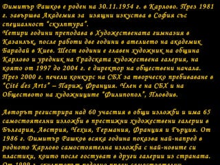 Димитър Рашков е роден на 30.11.1954 г. в Карлово. През 1981 
г. завършва Академия за изящни изкуства в София със 
специалност “скулптура”. 
Четири години преподава в Художествената гимназия в 
Казанлък, после работи две години в ателието на академик 
Барадай в Киев. Шест години е главен художник на община 
Карлово и уредник на Градската художествена галерия, на 
която от 1997 до 2004 г. е директор на обществени начала. 
През 2000 г. печели конкурс на СБХ за творческо пребиваване в 
“Cité des Arts” – Париж, Франция. Член е на СБХ и на 
Обществото на художниците “Филипопол”, Пловдив. 
Авторът регистрира над 60 участия в общи изложби и има 65 
самостоятелни изложби в престижни художествени галерии в 
България, Австрия, Чехия, Германия, Франция и Гърция. От 
1986 г. Димитър Рашков всяка година показва най-напред в 
родното Карлово самостоятелна изложба с най-новите си 
пластики, които после гостуват в други галерии из страната. 
От 1999 г. скулпторът редовно прави самостоятелни 
 