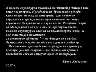 В новата скулптурна колекция на Димитър Рашков има
нещо новаторско. Преобладават бронзовите релефи,
като някои от тях са затворени, или по-точно
обрамчени в прозоречното пространство на стари
черчевета. Резултатът е изумителен. Релефите сякаш
са едновременно вътре и вън из пространството.
Самите скулптурни ваяния са измайсторени така, че
ако съществува понятието
„ скулпторно сфумато “ – то Рашков го е създал.
Великолепни творби на един великолепен майстор.
Останалите произведения са фигури на скитници,
просяци, улични свирачи – все образи, от които в
последните години авторът живо се интересува.
Краси Алексиева,
2017 г.
 