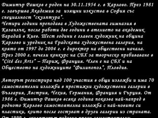 Димитър Рашков е роден на 30.11.1954 г. в Карлово. През 1981
г. завършва Академия за изящни изкуства в София със
специалност “скулптура”.
Четири години преподава в Художествената гимназия в
Казанлък, после работи две години в ателието на академик
Барадай в Киев. Шест години е главен художник на община
Карлово и уредник на Градската художествена галерия, на
която от 1997 до 2004 г. е директор на обществени начала.
През 2000 г. печели конкурс на СБХ за творческо пребиваване в
“Cité des Arts” – Париж, Франция. Член е на СБХ и на
Обществото на художниците “Филипопол”, Пловдив.
Авторът регистрира над 100 участия в общи изложби и има 70
самостоятелни изложби в престижни художествени галерии в
България, Австрия, Чехия, Германия, Франция и Гърция. От
1986 г. Димитър Рашков всяка година показва най-напред в
родното Карлово самостоятелна изложба с най-новите си
пластики, които после гостуват в други галерии из страната.
 