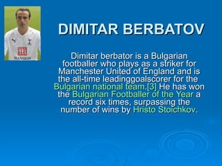 DIMITAR BERBATOV Dimitar berbator is a Bulgarian footballer who plays as a striker for Manchester United of England and is the all-time leading goalscorer for the  Bulgarian   national  team . [3]  He has won the  Bulgarian   Footballer   of   the   Year  a record six times, surpassing the number of wins by  Hristo   Stoichkov . 