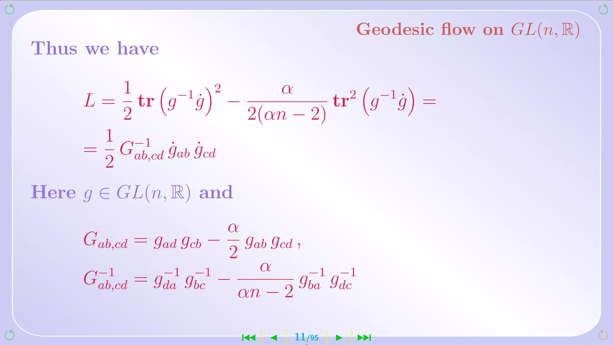 Geodesic ﬂow on GL(n, R)
Thus we have

           1             2          α
     L=      tr g −1 g
                     ˙       −             tr2 g −1 g =
                                                    ˙
           2                     2(αn − 2)
         1 −1
     =    G      gab gcd
                 ˙ ˙
         2 ab,cd
Here g ∈ GL(n, R) and
                         α
     Gab,cd = gad gcb −    gab gcd ,
                         2
                             α
     G−1
      ab,cd
                 −1 −1
              = gda gbc −          g −1 g −1
                          αn − 2 ba dc

                                 ´    11/95    ¹
 