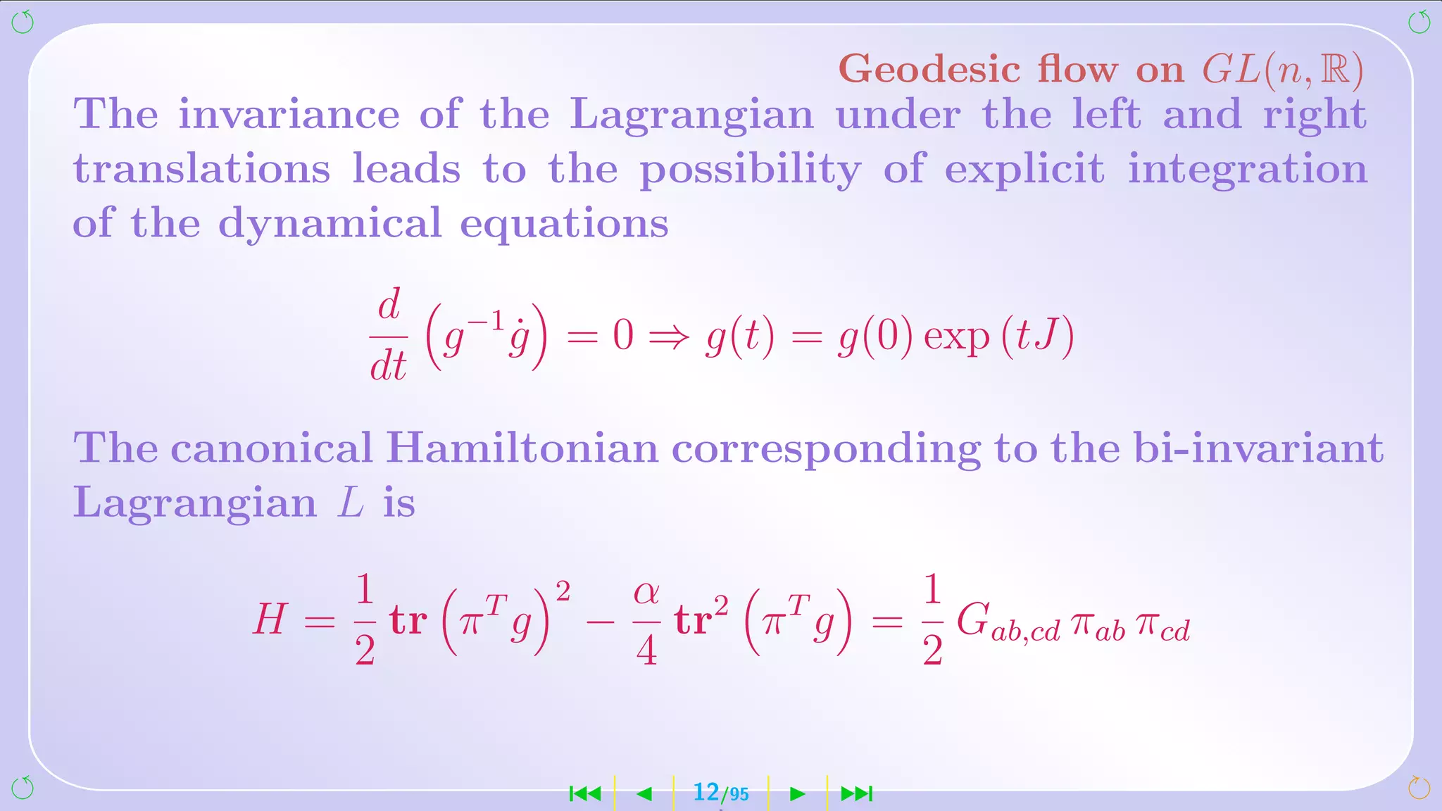 Geodesic ﬂow on GL(n, R)
The invariance of the Lagrangian under the left and right
translations leads to the possibility of explicit integration
of the dynamical equations
             d −1
                g g = 0 ⇒ g(t) = g(0) exp (tJ)
                  ˙
             dt
The canonical Hamiltonian corresponding to the bi-invariant
Lagrangian L is
             1            2       α 2 T     1
        H=     tr π T g       −     tr π g = Gab,cd πab πcd
             2                    4         2


                          ´         12/95   ¹
 