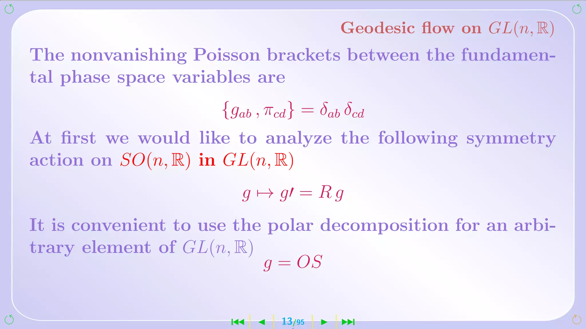 Geodesic ﬂow on GL(n, R)
The nonvanishing Poisson brackets between the fundamen-
tal phase space variables are
                     {gab , πcd } = δab δcd
At ﬁrst we would like to analyze the following symmetry
action on SO(n, R) in GL(n, R)
                        g → g = Rg
It is convenient to use the polar decomposition for an arbi-
trary element of GL(n, R)
                           g = OS


                      ´       13/95    ¹
 