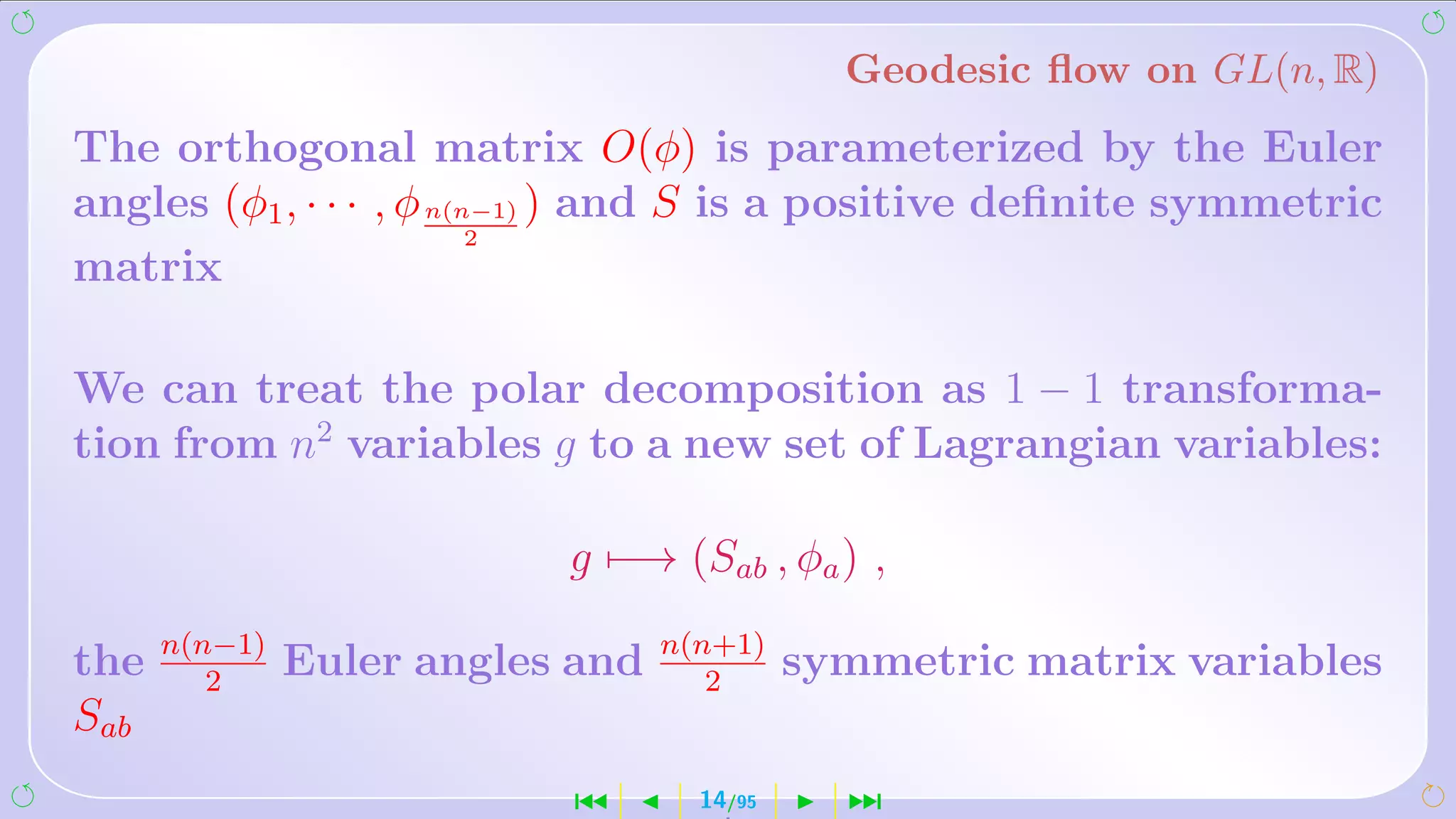Geodesic ﬂow on GL(n, R)
The orthogonal matrix O(φ) is parameterized by the Euler
angles (φ1 , · · · , φ n(n−1) ) and S is a positive deﬁnite symmetric
                          2
matrix

We can treat the polar decomposition as 1 − 1 transforma-
tion from n2 variables g to a new set of Lagrangian variables:

                           g −→ (Sab , φa ) ,
      n(n−1)                      n(n+1)
the      2
               Euler angles and      2
                                            symmetric matrix variables
Sab
                           ´        14/95     ¹
 