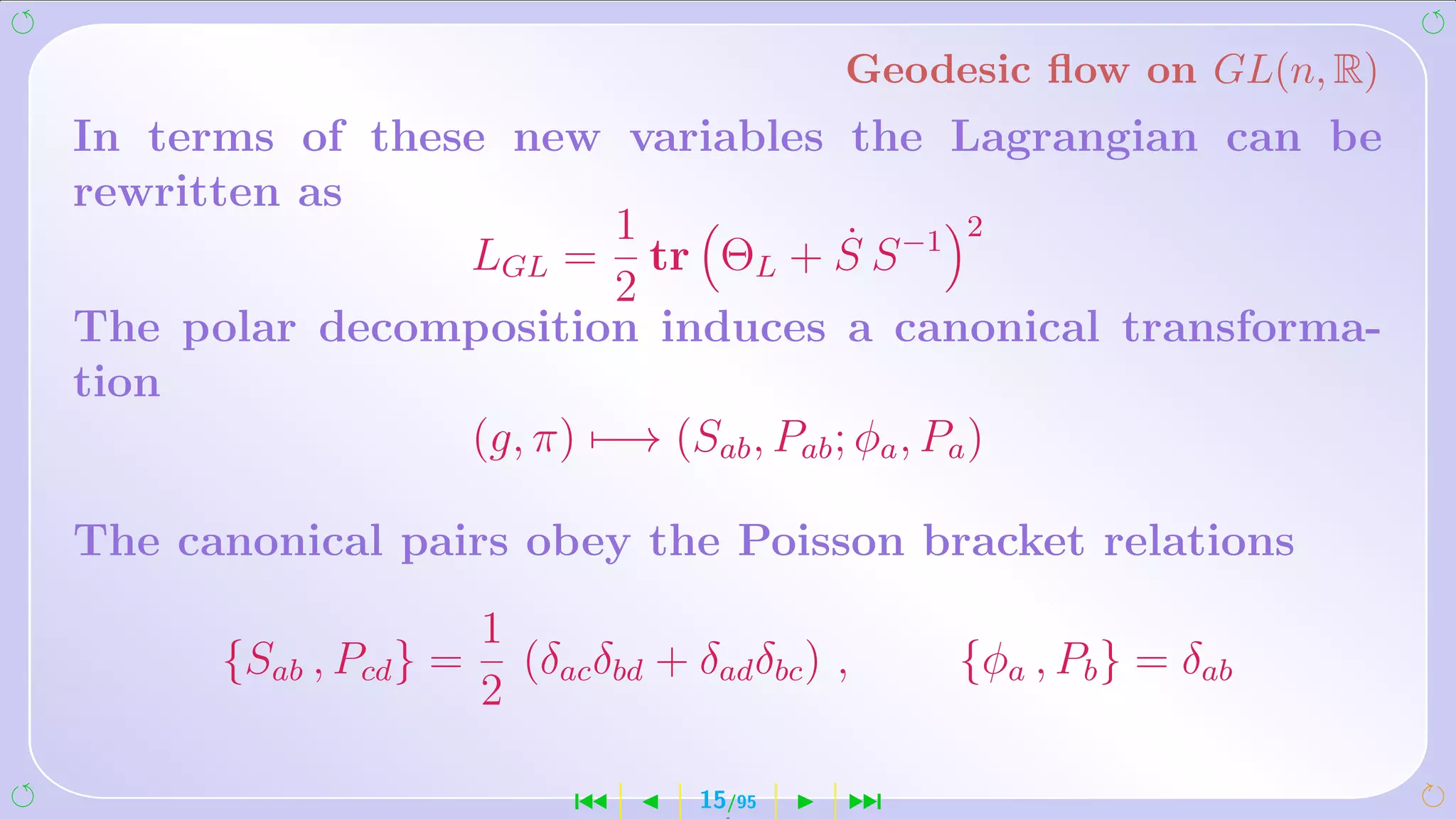 Geodesic ﬂow on GL(n, R)
In terms of these new variables the Lagrangian can be
rewritten as
                        1             ˙        2
                LGL = tr ΘL + S S −1
                        2
The polar decomposition induces a canonical transforma-
tion
                (g, π) −→ (Sab , Pab ; φa , Pa )

The canonical pairs obey the Poisson bracket relations
                       1
      {Sab , Pcd } =     (δac δbd + δad δbc ) ,    {φa , Pb } = δab
                       2

                             ´       15/95    ¹
 