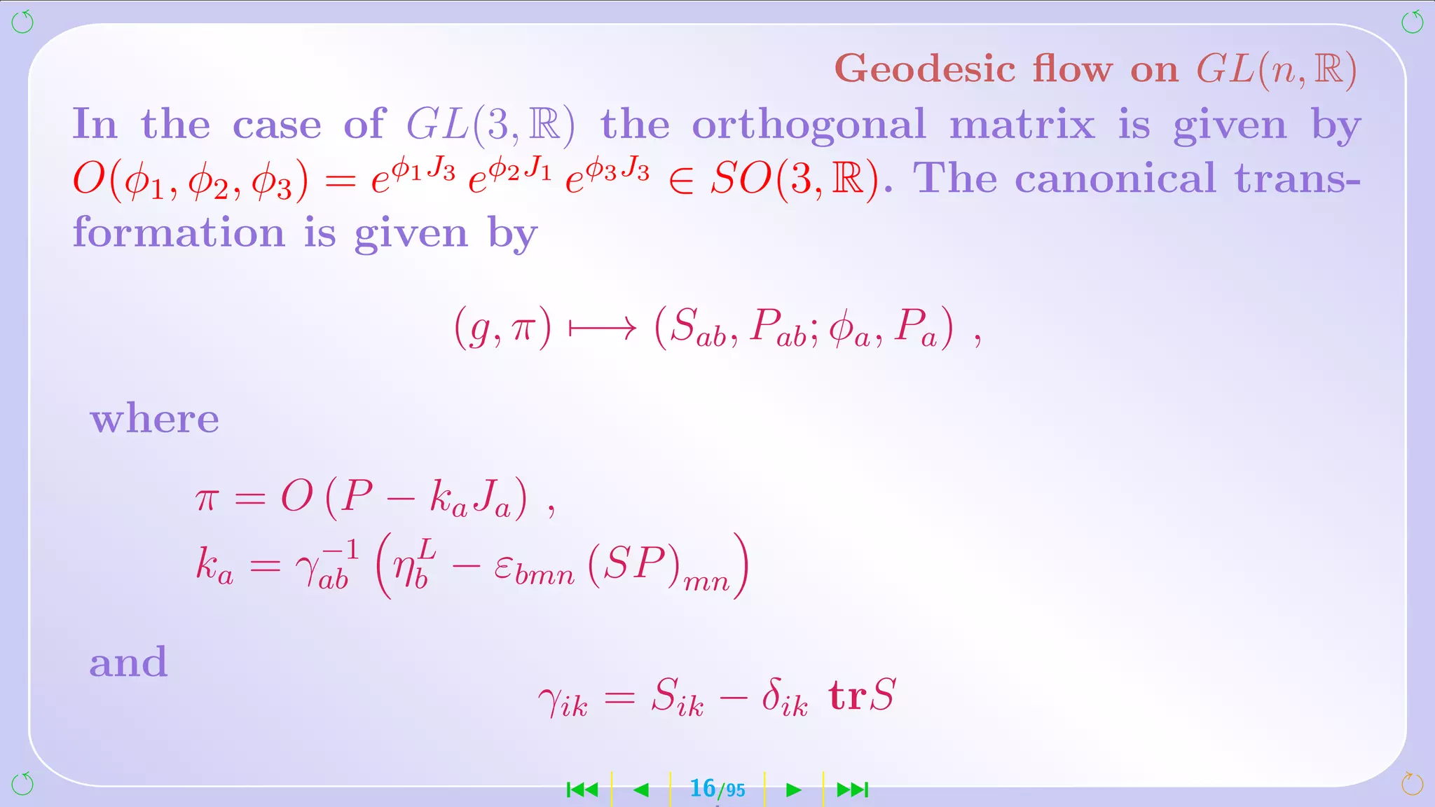 Geodesic ﬂow on GL(n, R)
In the case of GL(3, R) the orthogonal matrix is given by
O(φ1 , φ2 , φ3 ) = eφ1 J3 eφ2 J1 eφ3 J3 ∈ SO(3, R). The canonical trans-
formation is given by

                     (g, π) −→ (Sab , Pab ; φa , Pa ) ,

where
      π = O (P − ka Ja ) ,
            −1  L
      ka = γab ηb − εbmn (SP )mn

and
                          γik = Sik − δik trS
                             ´      16/95    ¹
 