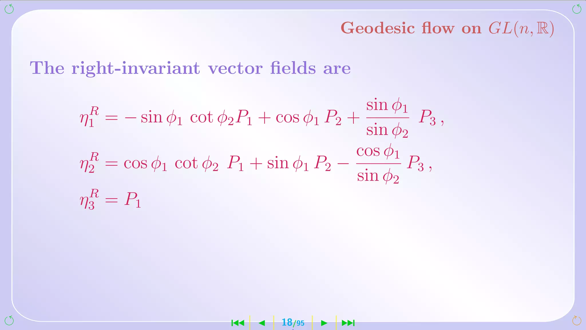 Geodesic ﬂow on GL(n, R)

The right-invariant vector ﬁelds are

      R                                   sin φ1
     η1 = − sin φ1 cot φ2 P1 + cos φ1 P2 +       P3 ,
                                          sin φ2
       R                                 cos φ1
     η2 = cos φ1 cot φ2 P1 + sin φ1 P2 −        P3 ,
                                         sin φ2
       R
     η 3 = P1




                        ´      18/95   ¹
 