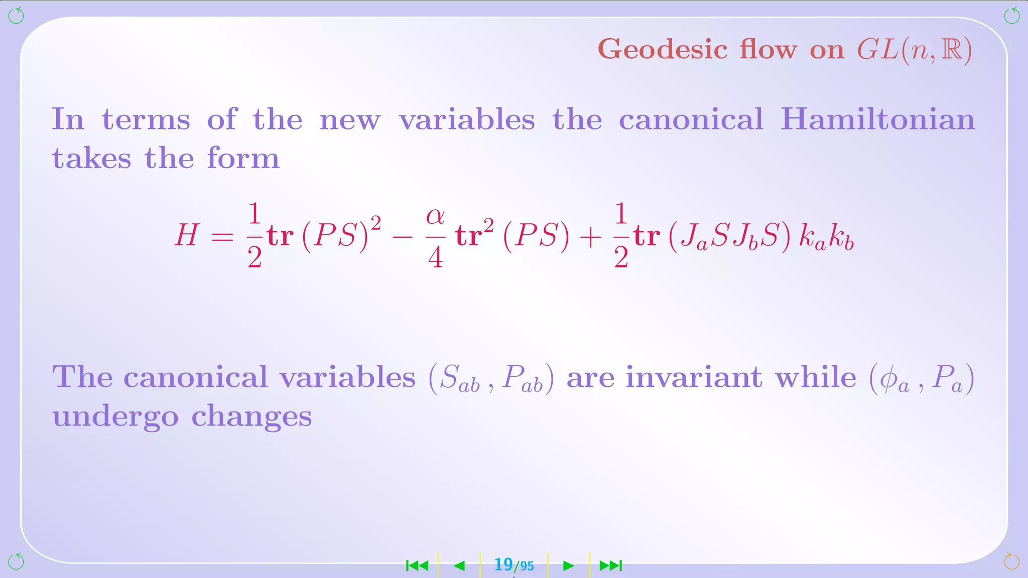 Geodesic ﬂow on GL(n, R)

In terms of the new variables the canonical Hamiltonian
takes the form
           1           α           1
        H = tr (P S)2 − tr2 (P S) + tr (Ja SJb S) ka kb
           2           4           2


The canonical variables (Sab , Pab ) are invariant while (φa , Pa )
undergo changes



                         ´      19/95   ¹
 