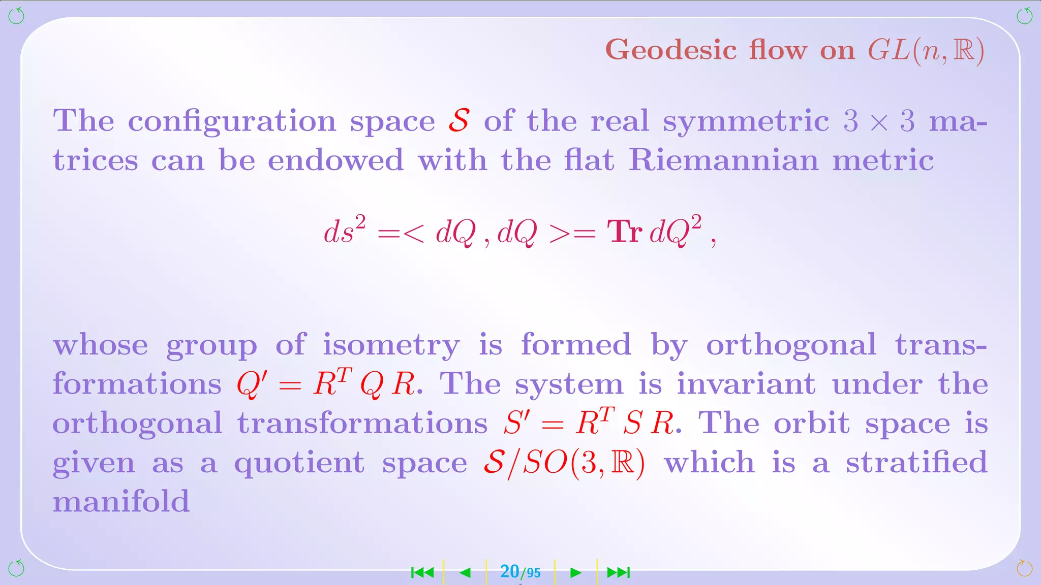 Geodesic ﬂow on GL(n, R)

The conﬁguration space S of the real symmetric 3 × 3 ma-
trices can be endowed with the ﬂat Riemannian metric

                ds2 = dQ , dQ = Tr dQ2 ,


whose group of isometry is formed by orthogonal trans-
formations Q = RT Q R. The system is invariant under the
orthogonal transformations S = RT S R. The orbit space is
given as a quotient space S/SO(3, R) which is a stratiﬁed
manifold

                     ´     20/95   ¹
 