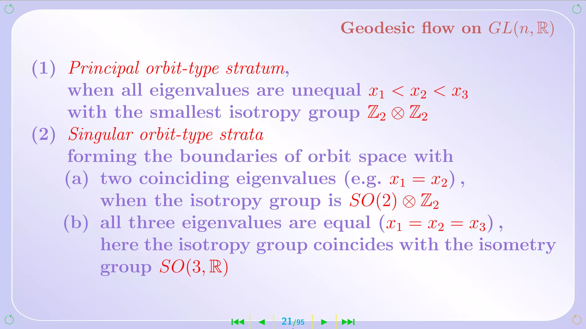 Geodesic ﬂow on GL(n, R)

(1) Principal orbit-type stratum,
     when all eigenvalues are unequal x1  x2  x3
     with the smallest isotropy group Z2 ⊗ Z2
(2) Singular orbit-type strata
     forming the boundaries of orbit space with
    (a) two coinciding eigenvalues (e.g. x1 = x2 ) ,
        when the isotropy group is SO(2) ⊗ Z2
    (b) all three eigenvalues are equal (x1 = x2 = x3 ) ,
        here the isotropy group coincides with the isometry
        group SO(3, R)

                      ´     21/95   ¹
 
