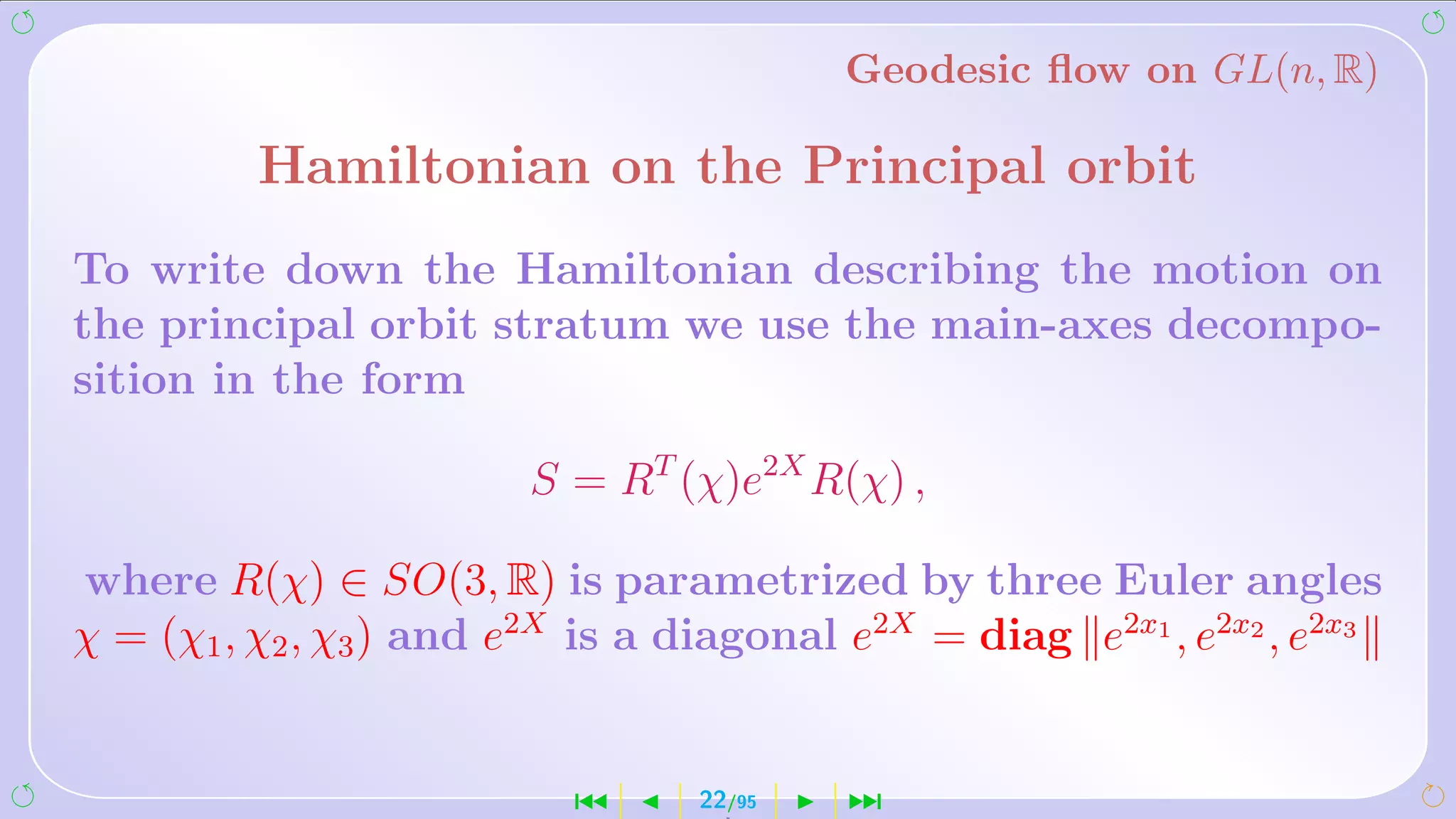 Geodesic ﬂow on GL(n, R)

          Hamiltonian on the Principal orbit
To write down the Hamiltonian describing the motion on
the principal orbit stratum we use the main-axes decompo-
sition in the form

                        S = RT (χ)e2X R(χ) ,

where R(χ) ∈ SO(3, R) is parametrized by three Euler angles
χ = (χ1 , χ2 , χ3 ) and e2X is a diagonal e2X = diag e2x1 , e2x2 , e2x3


                           ´     22/95    ¹
 