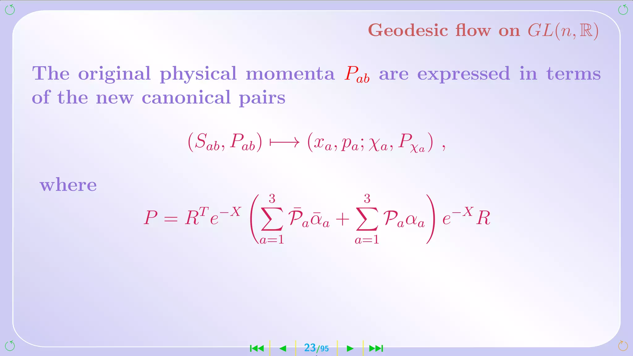 Geodesic ﬂow on GL(n, R)

The original physical momenta Pab are expressed in terms
of the new canonical pairs

               (Sab , Pab ) −→ (xa , pa ; χa , Pχa ) ,

where
                            3              3
          P = RT e−X            ¯ ¯
                                Pa αa +         Pa αa e−X R
                         a=1              a=1




                        ´        23/95     ¹
 