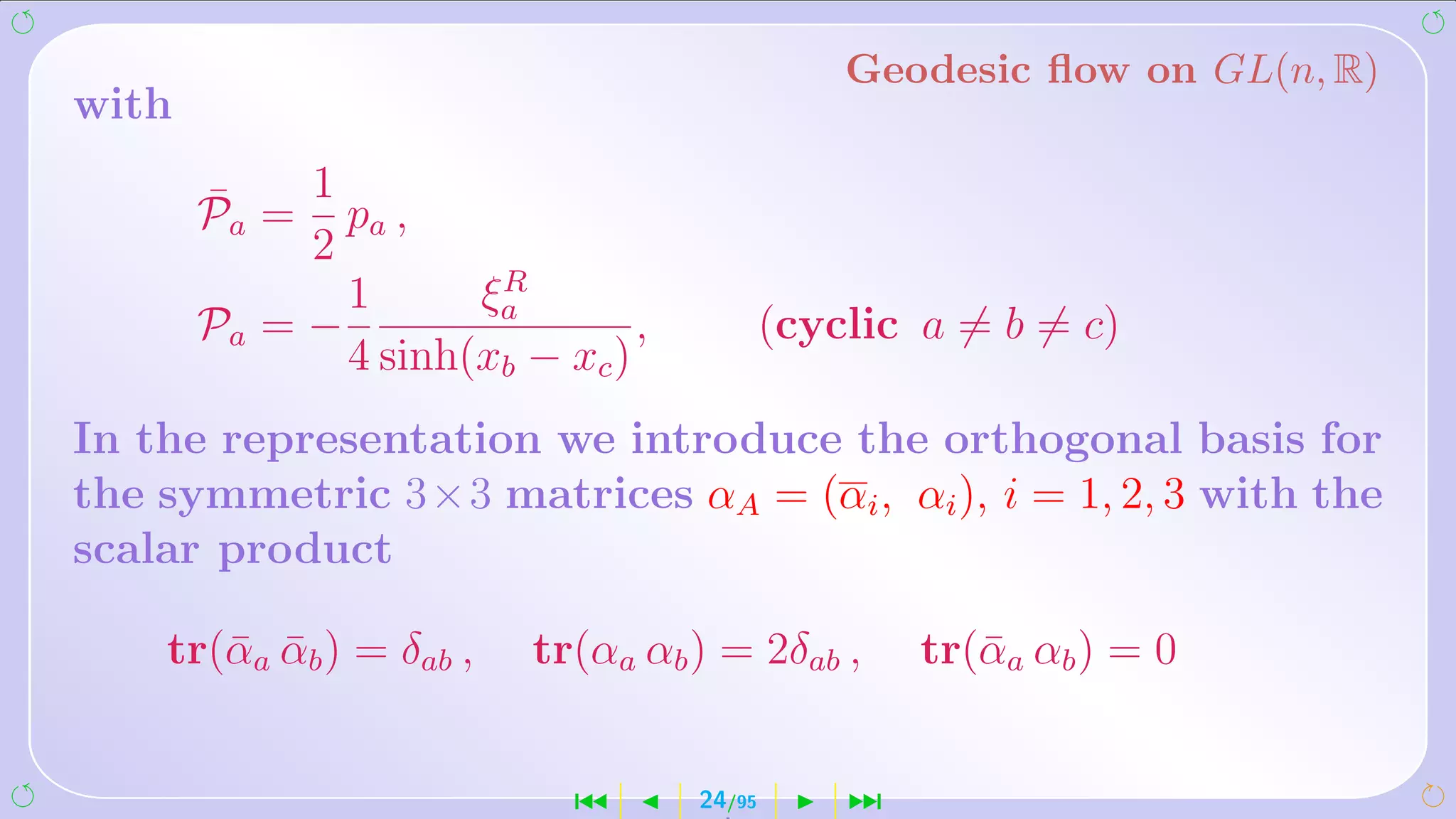 Geodesic ﬂow on GL(n, R)
with

       ¯    1
       Pa = pa ,
            2
                      R
              1      ξa
       Pa = −                  ,           (cyclic a = b = c)
              4 sinh(xb − xc )
In the representation we introduce the orthogonal basis for
the symmetric 3×3 matrices αA = (αi , αi ), i = 1, 2, 3 with the
scalar product

    tr(¯ a αb ) = δab ,
       α ¯                tr(αa αb ) = 2δab ,      tr(¯ a αb ) = 0
                                                      α


                            ´      24/95       ¹
 