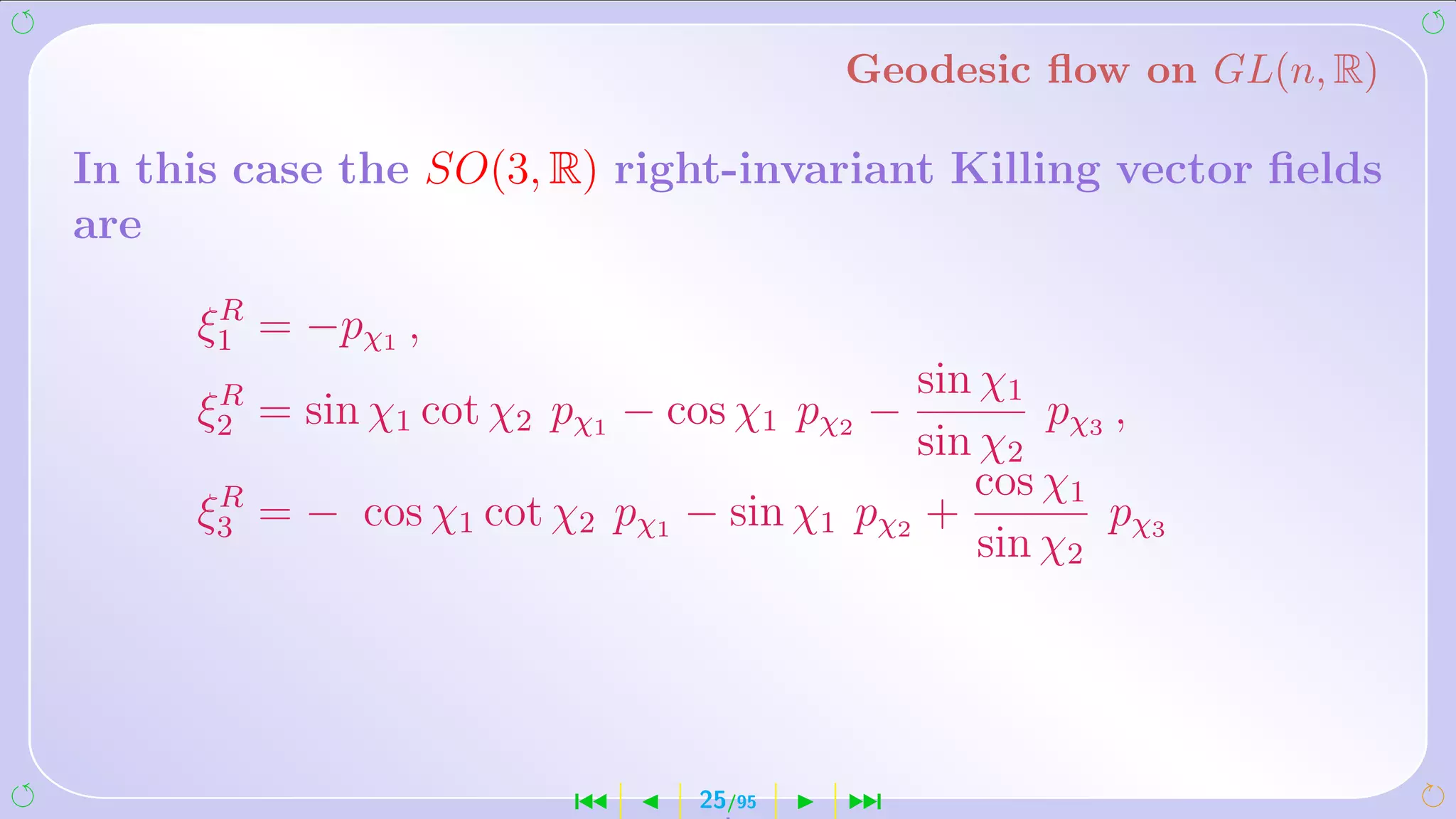 Geodesic ﬂow on GL(n, R)

In this case the SO(3, R) right-invariant Killing vector ﬁelds
are
      R
     ξ1 = −pχ1 ,
      R                                     sin χ1
     ξ2 = sin χ1 cot χ2 pχ1 − cos χ1 pχ2 −          pχ ,
                                            sin χ2 3
      R                                        cos χ1
     ξ3 = − cos χ1 cot χ2 pχ1   − sin χ1 pχ2 +         p χ3
                                                sin χ2




                        ´       25/95    ¹
 