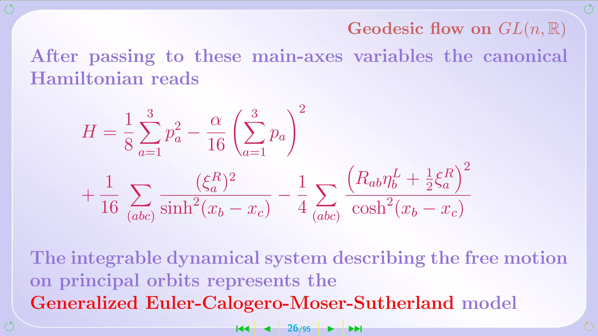 Geodesic ﬂow on GL(n, R)
After passing to these main-axes variables the canonical
Hamiltonian reads
                                          2
        1 3 2      α           3
     H=       pa −                 pa
        8 a=1      16       a=1
                                                            2
        1             (ξa )2
                        R
                                    1       Rab ηb + 1 ξa
                                                 L
                                                      2
                                                        R
     +                2           −
       16   (abc) sinh (xb − xc )
                                    4 (abc) cosh2 (xb − xc )

The integrable dynamical system describing the free motion
on principal orbits represents the
Generalized Euler-Calogero-Moser-Sutherland model
                           ´            26/95   ¹
 