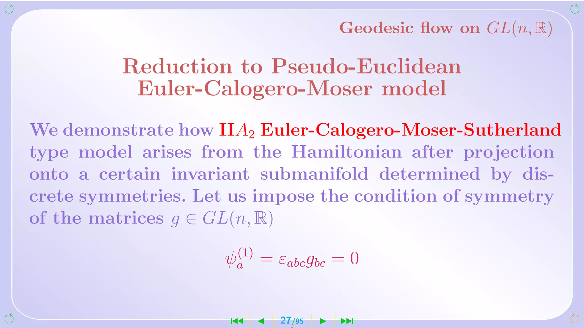 Geodesic ﬂow on GL(n, R)

         Reduction to Pseudo-Euclidean
          Euler-Calogero-Moser model
We demonstrate how IIA2 Euler-Calogero-Moser-Sutherland
type model arises from the Hamiltonian after projection
onto a certain invariant submanifold determined by dis-
crete symmetries. Let us impose the condition of symmetry
of the matrices g ∈ GL(n, R)
                     (1)
                    ψa = εabc gbc = 0


                     ´     27/95   ¹
 