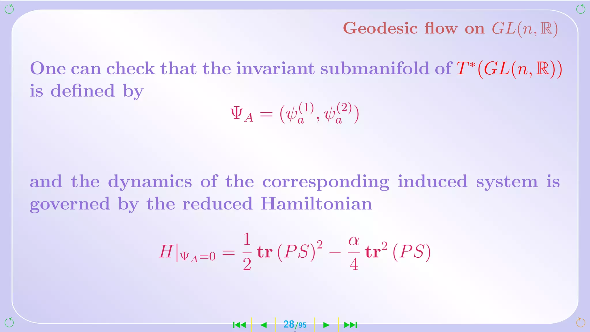 Geodesic ﬂow on GL(n, R)

One can check that the invariant submanifold of T ∗ (GL(n, R))
is deﬁned by
                              (1)  (2)
                      ΨA = (ψa , ψa )


and the dynamics of the corresponding induced system is
governed by the reduced Hamiltonian
                          1            α
              H|ΨA =0 =     tr (P S)2 − tr2 (P S)
                          2            4


                       ´      28/95   ¹
 