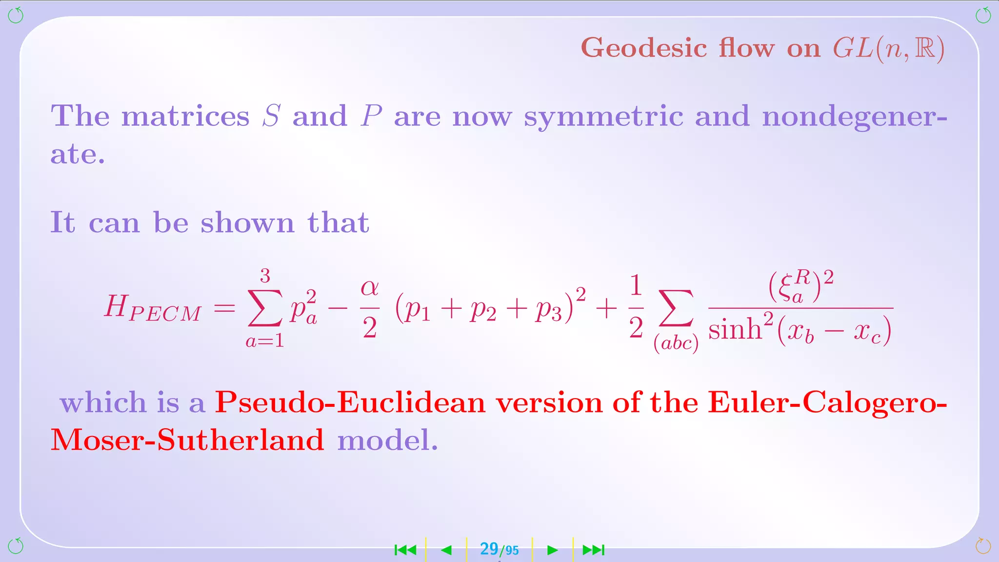 Geodesic ﬂow on GL(n, R)

The matrices S and P are now symmetric and nondegener-
ate.

It can be shown that
               3
                           α                    1           (ξa )2
                                                               R
   HP ECM =         p2 −
                     a       (p1 + p2 + p3 )2 +
              a=1          2                    2 (abc) sinh2 (xb − xc )

which is a Pseudo-Euclidean version of the Euler-Calogero-
Moser-Sutherland model.


                             ´       29/95   ¹
 