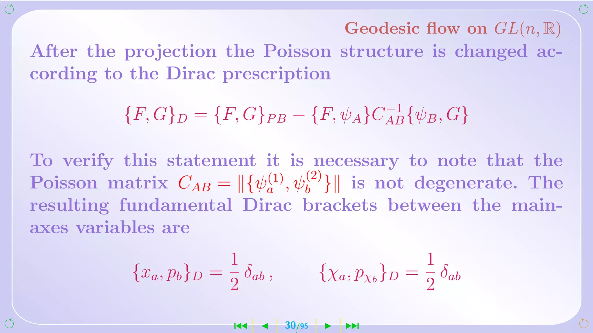 Geodesic ﬂow on GL(n, R)
After the projection the Poisson structure is changed ac-
cording to the Dirac prescription
                                         −1
          {F, G}D = {F, G}P B − {F, ψA }CAB {ψB , G}

To verify this statement it is necessary to note that the
                         (1)  (2)
Poisson matrix CAB = {ψa , ψb } is not degenerate. The
resulting fundamental Dirac brackets between the main-
axes variables are
                          1                                  1
          {xa , pb }D =     δab ,           {χa , pχb }D =     δab
                          2                                  2

                          ´         30/95      ¹
 