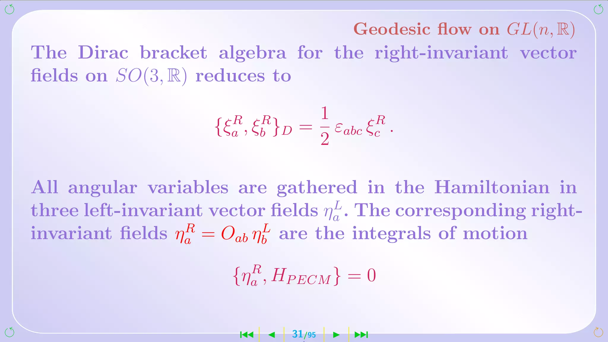 Geodesic ﬂow on GL(n, R)
The Dirac bracket algebra for the right-invariant vector
ﬁelds on SO(3, R) reduces to

                      R R             1       R
                    {ξa , ξb }D =       εabc ξc .
                                      2

All angular variables are gathered in the Hamiltonian in
                                   L
three left-invariant vector ﬁelds ηa . The corresponding right-
                  R        L
invariant ﬁelds ηa = Oab ηb are the integrals of motion
                        R
                      {ηa , HP ECM } = 0

                       ´      31/95        ¹
 