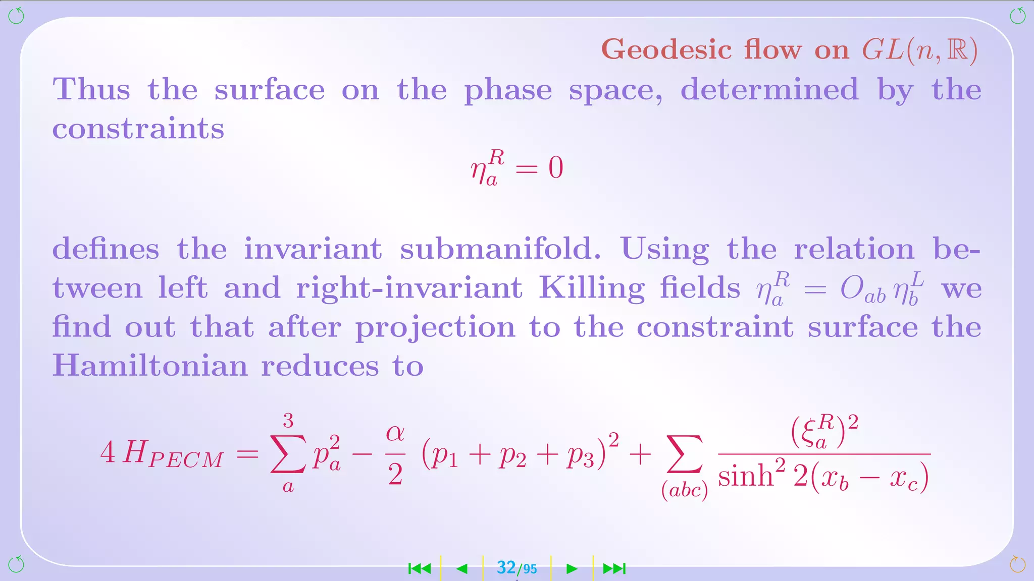 Geodesic ﬂow on GL(n, R)
Thus the surface on the phase space, determined by the
constraints
                         R
                        ηa = 0

deﬁnes the invariant submanifold. Using the relation be-
                                              R        L
tween left and right-invariant Killing ﬁelds ηa = Oab ηb we
ﬁnd out that after projection to the constraint surface the
Hamiltonian reduces to
                3
                           α                                (ξa )2
                                                              R
   4 HP ECM =       p2 −
                     a       (p1 + p2 + p3 )2 +           2
                                                (abc) sinh 2(xb − xc )
                a          2

                            ´      32/95    ¹
 