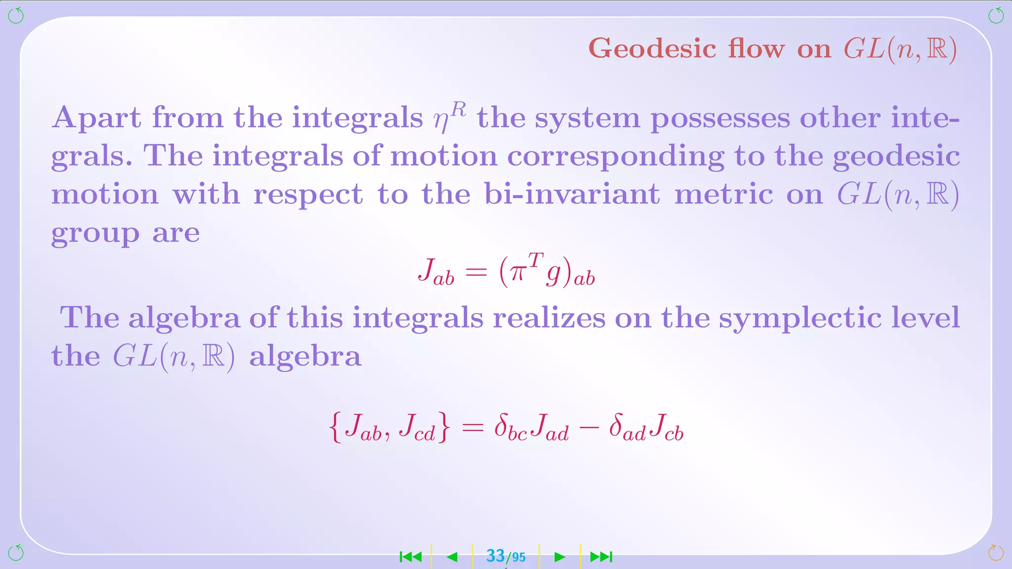 Geodesic ﬂow on GL(n, R)

Apart from the integrals η R the system possesses other inte-
grals. The integrals of motion corresponding to the geodesic
motion with respect to the bi-invariant metric on GL(n, R)
group are
                         Jab = (π T g)ab
 The algebra of this integrals realizes on the symplectic level
the GL(n, R) algebra

                   {Jab , Jcd } = δbc Jad − δad Jcb



                         ´       33/95    ¹
 