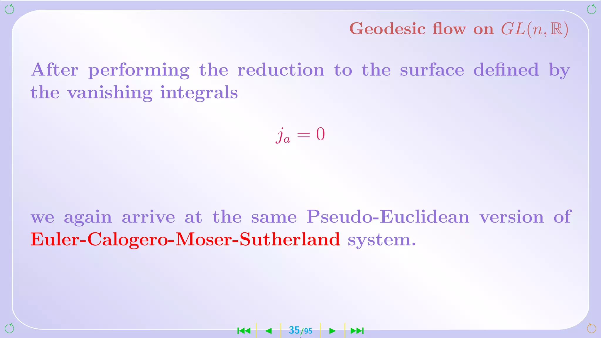Geodesic ﬂow on GL(n, R)

After performing the reduction to the surface deﬁned by
the vanishing integrals

                         ja = 0



we again arrive at the same Pseudo-Euclidean version of
Euler-Calogero-Moser-Sutherland system.



                     ´    35/95   ¹
 