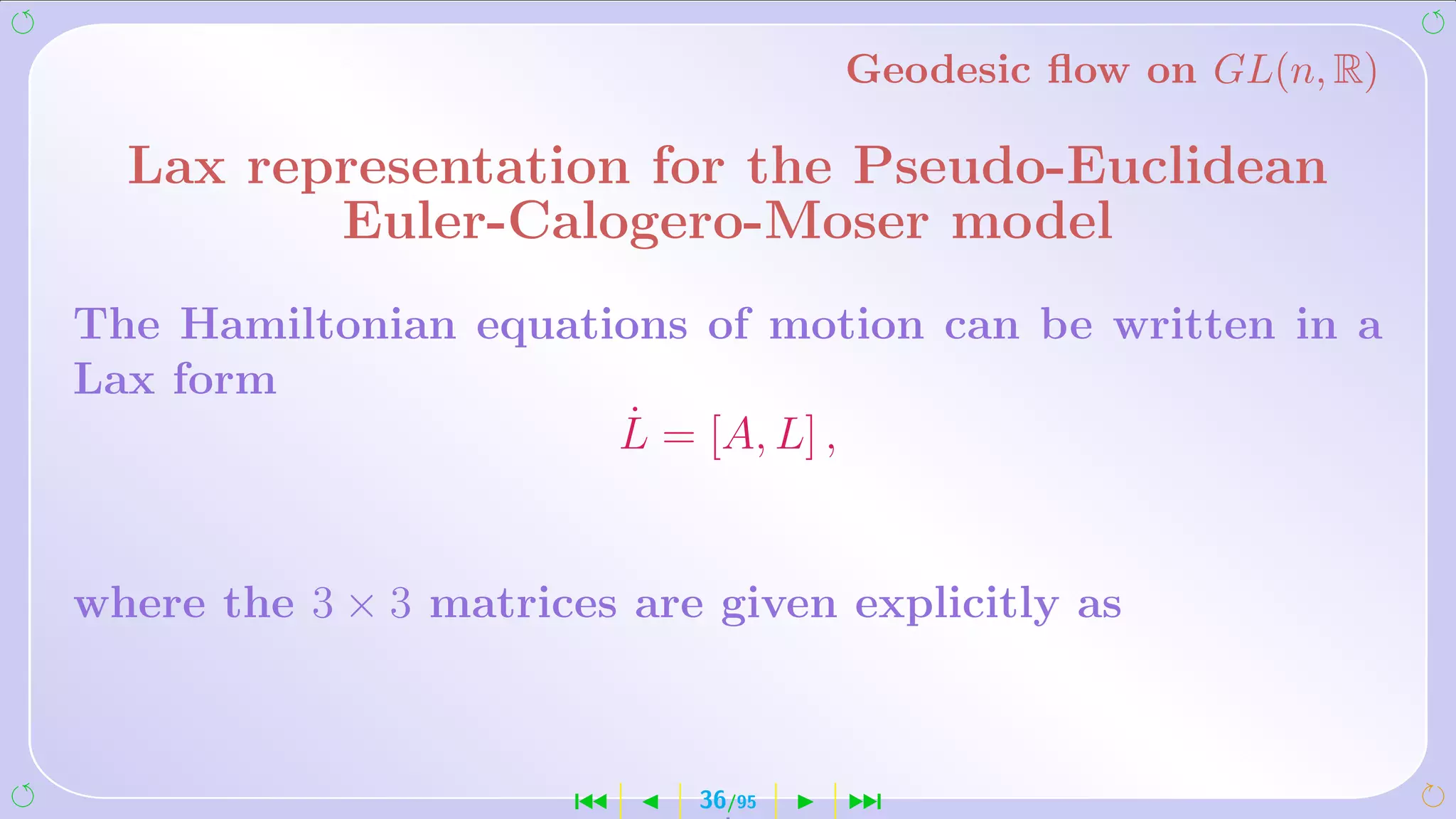 Geodesic ﬂow on GL(n, R)

  Lax representation for the Pseudo-Euclidean
         Euler-Calogero-Moser model
The Hamiltonian equations of motion can be written in a
Lax form
                       ˙
                      L = [A, L] ,


where the 3 × 3 matrices are given explicitly as



                      ´     36/95   ¹
 