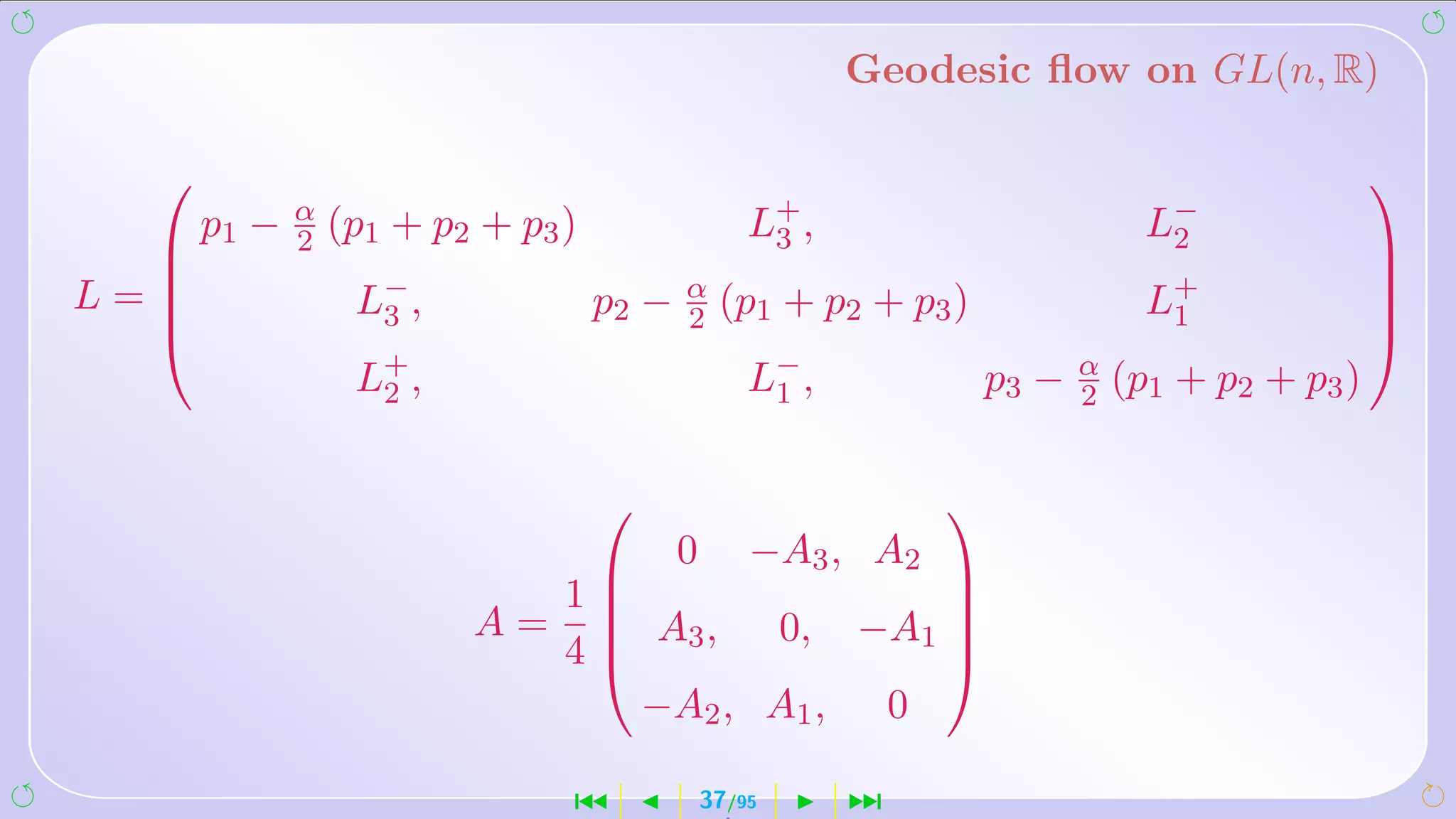 Geodesic ﬂow on GL(n, R)

                                                                                             
      p1 −   α
             2   (p1 + p2 + p3 )                  L+ ,
                                                   3                          L−
                                                                               2
                                                                                             
L=               L− ,             p2 −   α
                                                                              L+
                                                                                             
                   3                      2    (p1 + p2 + p3 )                 1              
                                                                                             
                  L+ ,
                   2                              L− ,
                                                   1             p3 −   α
                                                                        2   (p1 + p2 + p3 )

                                                            
                                          0       −A3 , A2
                               1              
                         A=      A3 , 0, −A1 
                                              
                               4              
                                  −A2 , A1 , 0

                               ´              37/95      ¹
 